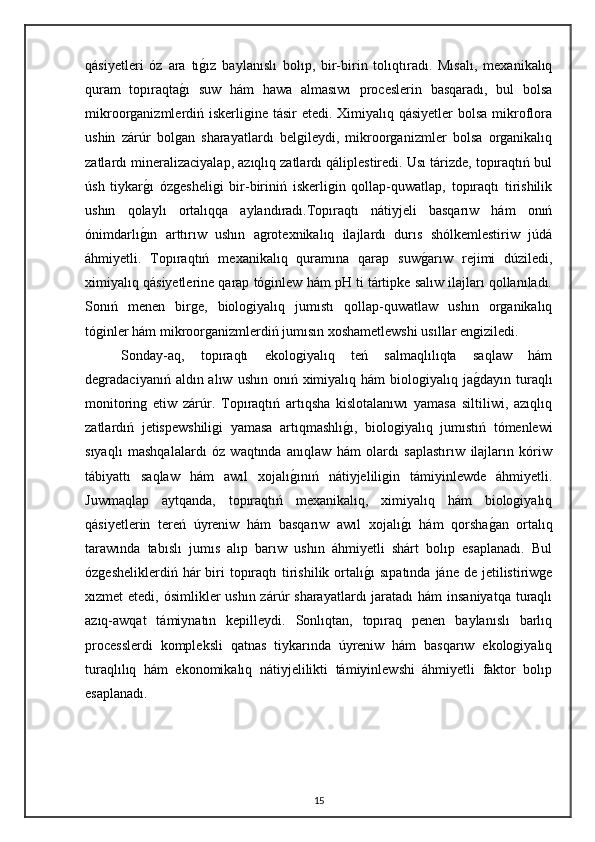 qásiyetleri   óz   ara   tıg"ız   baylanıslı   bolıp,   bir-birin   tolıqtıradı.   Mısalı,   mexanikalıq
quram   topıraqta	
g"ı   suw   hám   hawa   almasıwı   proceslerin   basqaradı,   bul   bolsa
mikroorganizmlerdiń iskerligine tásir etedi. Ximiyalıq qásiyetler  bolsa mikroflora
ushin   zárúr   bolgan   sharayatlardı   belgileydi,   mikroorganizmler   bolsa   organikalıq
zatlardı mineralizaciyalap, azıqlıq zatlardı qáliplestiredi. Usı tárizde, topıraqtıń bul
úsh   tiykar	
g"ı   ózgesheligi   bir-biriniń   iskerligin   qollap-quwatlap,   topıraqtı   tirishilik
ushın   qolaylı   ortalıqqa   aylandıradı.Topıraqtı   nátiyjeli   basqarıw   hám   onıń
ónimdarlı	
g"ın   arttırıw   ushın   agrotexnikalıq   ilajlardı   durıs   shólkemlestiriw   júdá
áhmiyetli.   Topıraqtıń   mexanikalıq   quramına   qarap   suw	
g"arıw   rejimi   dúziledi,
ximiyalıq qásiyetlerine qarap tóginlew hám pH ti tártipke salıw ilajları qollanıladı.
Sonıń   menen   birge,   biologiyalıq   jumıstı   qollap-quwatlaw   ushın   organikalıq
tóginler hám mikroorganizmlerdiń jumısın xoshametlewshi usıllar engiziledi.
Sonday-aq,   topıraqtı   ekologiyalıq   teń   salmaqlılıqta   saqlaw   hám
degradaciyanıń  aldın alıw  ushın  onıń  ximiyalıq hám   biologiyalıq ja	
g"dayın  turaqlı
monitoring   etiw   zárúr.   Topıraqtıń   artıqsha   kislotalanıwı   yamasa   siltiliwi,   azıqlıq
zatlardıń   jetispewshiligi   yamasa   artıqmashlı	
g"ı,   biologiyalıq   jumıstıń   tómenlewi
sıyaqlı   mashqalalardı   óz   waqtında   anıqlaw   hám   olardı   saplastırıw   ilajların   kóriw
tábiyattı   saqlaw   hám   awıl   xojalı	
g"ınıń   nátiyjeliligin   támiyinlewde   áhmiyetli.
Juwmaqlap   aytqanda,   topıraqtıń   mexanikalıq,   ximiyalıq   hám   biologiyalıq
qásiyetlerin   tereń   úyreniw   hám   basqarıw   awıl   xojalı	
g"ı   hám   qorsha	g"an   ortalıq
tarawında   tabıslı   jumıs   alıp   barıw   ushın   áhmiyetli   shárt   bolıp   esaplanadı.   Bul
ózgesheliklerdiń  hár   biri   topıraqtı   tirishilik  ortalı	
g"ı   sıpatında  jáne  de jetilistiriwge
xızmet  etedi, ósimlikler  ushın zárúr  sharayatlardı  jaratadı  hám  insaniyatqa  turaqlı
azıq-awqat   támiynatın   kepilleydi.   Sonlıqtan,   topıraq   penen   baylanıslı   barlıq
processlerdi   kompleksli   qatnas   tiykarında   úyreniw   hám   basqarıw   ekologiyalıq
turaqlılıq   hám   ekonomikalıq   nátiyjelilikti   támiyinlewshi   áhmiyetli   faktor   bolıp
esaplanadı.
15 