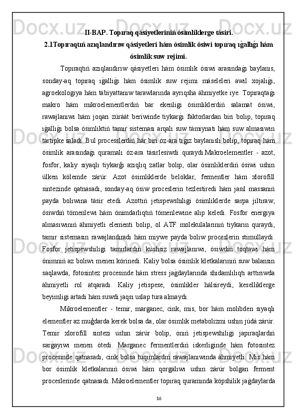 II-BAP.   Topıraq qásiyetleriniń ósimliklerge tásiri.
2.1Topıraqtıń azıqlandırıw qásiyetleri hám ósimlik ósiwi topıraq ıg2allı	g2ı hám
ósimlik suw rejimi.
Topıraqtıń   azıqlandırıw   qásiyetleri   hám   ósimlik   ósiwi   arasında	
g"ı   baylanıs,
sonday-aq   topıraq   ı	
g"allı	g"ı   hám   ósimlik   suw   rejimi   máseleleri   awıl   xojalı	g"ı,
agroekologiya hám tábiyattanıw tarawlarında ayrıqsha áhmiyetke iye. Topıraqta
g"ı
makro   hám   mikroelementlerdiń   bar   ekenligi   ósimliklerdiń   salamat   ósiwi,
rawajlanıwı   hám   joqarı   zúráát   beriwinde   tiykar	
g"ı   faktorlardan   biri   bolıp,   topıraq
ı	
g"allı	g"ı  bolsa  ósimliktiń tamır  sisteması  arqalı  suw támiynatı  hám  suw  almasıwın
tártipke saladı. Bul processlerdiń hár biri óz-ara tı	
g"ız baylanıslı bolıp, topıraq hám
ósimlik   arasında	
g"ı   quramalı   óz-ara   tásirlesiwdi   quraydı.Makroelementler   -   azot,
fosfor,   kaliy   sıyaqlı   tiykarģı   azıqlıq   zatlar   bolip,   olar   ósimliklerdiń   ósiwi   ushin
úlken   kólemde   zárúr.   Azot   ósimliklerde   beloklar,   fermentler   hám   xlorofill
sintezinde   qatnasadı,   sonday-aq   ósiw   proceslerin   tezlestiredi   hám   jasıl   massanıń
payda   bolıwına   tásir   etedi.   Azottıń   jetispewshiligi   ósimliklerde   sarpa   jıltıraw,
ósiwdiń   tómenlewi   hám   ónimdarlıqtıń   tómenlewine   alıp   keledi.   Fosfor   energiya
almasıwınıń   áhmiyetli   elementi   bolıp,   ol   ATF   molekulalarınıń   tiykarın   quraydı,
tamır   sistemasın   rawajlandıradı   hám   miywe   payda   boliw   proceslerin   stimullaydi.
Fosfor   jetispewshiligi   tamırlardıń   kúshsiz   rawajlanıwı,   ósiwdiń   toqtawı   hám
ónimniń az bolıwı menen kórinedi. Kaliy bolsa ósimlik kletkalarınıń suw balansın
saqlawda,   fotosintez   procesinde   hám   stress   ja	
g"daylarında   shıdamlılıqtı   arttırıwda
áhmiyetli   rol   atqaradı.   Kaliy   jetispese,   ósimlikler   hálsireydi,   keselliklerge
beyimligi artadı hám suwdi jaqsı uslap tura almaydı.
Mikroelementler   -   temir,   marganec,   cink,   mis,   bor   hám   molibden   sıyaqlı
elementler az muģdarda kerek bolsa da, olar ósimlik metabolizmi ushın júdá zárúr.
Temir   xlorofill   sintezi   ushın   zárúr   bolip,   onıń   jetispewshiligi   japıraqlardıń
sar	
g"ayıwı   menen   ótedi.   Marganec   fermentlerdiń   iskerliginde   hám   fotosintez
procesinde   qatnasadı,   cink   bolsa   tuqımlardıń   rawajlanıwında   áhmiyetli.   Mis   hám
bor   ósimlik   kletkalarınıń   ósiwi   hám   qorgalıwı   ushın   zárúr   bolgan   ferment
proceslerinde qatnasadı. Mikroelementler topıraq quramında kópshilik ja	
g"daylarda
16 
