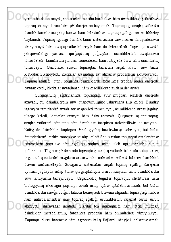 yerkin halda bolmaydı, sonıń ushın olardıń bar bolıwı hám ósimliklerge jetkeriliwi
topıraq   sharayatlarına   hám   pH   dárejesine   baylanıslı.   Topıraqtagı   azıqlıq   zatlardıń
ósimlik   tamırlarına   jetip   barıwı   hám   ózlestiriliwi   topıraq   ıg"allı	g"ı   menen   tikkeley
baylanıslı.   Topıraq  ı	
g"allı	g"ı   ósimlik  tamır   sistemasınıń   suw   menen   támiyinleniwin
támiyinleydi   hám   azıqlıq   zatlardıń   eriydi   hám   de   ózlestiriledi.   Topıraqta   suwdıń
jetispewshiligi   yamasa   qur	
g"aqshılıq   ja	g"dayları   ósimliklerdiń   azıqlanıwın
tómenletedi,  tamırlardıń   jumısın   tómenletedi   hám   nátiyjede   ósiw   hám   ónimdarlıq
tómenleydi.   Ósimlikler   suwdı   topıraqtan   tamırları   arqalı   aladı,   suw   tamır
kletkaların   keńeytedi,   kletkalar   arasında	
g"ı   zat   almasıw   proceslerin   aktivlestiredi.
Topıraq   ı	
g"allı	g"ı   jeterli   bolganda   ósimliklerde   fotosintez   procesi   joqarı   dárejede
dawam etedi, kletkalar rawajlanadı hám keselliklerge shidamlılıq artadı.
Qur	
g"aqshılıq   ja	g"daylarında   topıraqta	g"ı   suw   mu	g"darı   sezilerli   dárejede
azayadı,   bul   ósimliklerdiń   suw   jetispewshiligine   ushırawına   alıp   keledi.   Bunday
ja	
g"dayda  tamırlardıń suwdı  sorıw  qábileti  tómenleydi,  ósimliklerde stress  ja	g"dayı
júzege   keledi,   kletkalar   quraydı   hám   ósiw   toqtaydı.   Qur	
g"aqshılıq   topıraqtagı
azıqlıq   zatlardıń   háreketin   hám   ósimlikler   tárepinen   ózlestiriliwin   de   azaytadı.
Nátiyjede   ósimlikler   kóplegen   fiziologiyalıq   buzılıwlar	
g"a   ushıraydı,   bul   bolsa
ónimdarlıqtıń   keskin   tómenlewine   alıp   keledi.Sonıń   ushın   topıraqtıń   azıqlandırıw
qásiyetlerin   jaqsılaw   hám   ı	
g"allıqtı   saqlaw   ushın   túrli   agrotexnikalıq   ilajlar
qollanıladı.   Tóginler   járdeminde   topıraqta	
g"ı   azıqlıq   zatlardı   balansda   uslap   turıw,
organikalıq zatlardıń mu	
g"darın arttırıw hám  mikroelementlerdi  toltırıw  ósimliktiń
ósiwin   xoshametleydi.   Suw	
g"arıw   sistemaları   arqalı   topıraq   ı	g"allı	g"ı   dárejesin
optimal   ja	
g"dayda   uslap   turıw   qur	g"aqshılıqtıń   tásirin   azaytadı   hám   ósimliklerdiń
suw   támiynatın   támiyinleydi.   Organikalıq   tóginler   topıraqtıń   strukturası   hám
biologiyalıq   iskerligin   jaqsılap,   suwdı   uslap   qalıw   qábiletin   arttıradı,   bul   bolsa
ósimliklerdiń suw	
g"a bol	g"an talabın kemeytedi.Ulıwma al	g"anda, topıraqta	g"ı makro
hám   mikroelementler   jáne   topıraq   ı	
g"allı	g"ı   ósimliklerdiń   salamat   ósiwi   ushın
áhmiyetli   sharayatlar   jaratadı.   Olardıń   teń   salmaqlılı	
g"ı   hám   jeterli   mu	g"darı
ósimlikler   metabolizmin,   fotosintez   procesin   hám   ónimdarlıqtı   támiyinleydi.
Topıraqtı   durıs   basqarıw   hám   agrotexnikalıq   ilajlardı   nátiyjeli   qollanıw   arqalı
17 