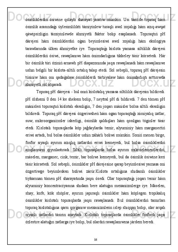 ósimliklerdiń   ósiwine   qolaylı   sharayat   jaratıw   múmkin.   Usı   tárizde   topıraq   hám
ósimlik   arasındag"ı   úylesimlilikti   támiyinlew   turaqlı   awıl   xojalı	g"ı   hám   azıq-awqat
qáwipsizligin   támiyinlewde   áhmiyetli   faktor   bolıp   esaplanadı.   Topıraqtıń   pH
dárejesi   hám   ósimliklerdiń   o	
g"an   beyimlesiwi   awıl   xojalı	g"ı   hám   ekologiya
tarawlarında   úlken   áhmiyetke   iye.   Topıraqta	
g"ı   kislota   yamasa   siltililik   dárejesi
ósimliklerdiń   ósiwi,   rawajlanıwı   hám   ónimdarlı
g"ına   tikkeley   tásir   kórsetedi.   Hár
bir ósimlik túri óziniń arnawlı pH diapazonında jaqsı rawajlanadı hám rawajlanıwı
ushın belgili bir kislota-siltili ortalıq talap etedi. Sol sebepli, topıraq pH dárejesin
túsiniw   hám   onı   qada	
g"alaw   ósimliklerdi   tárbiyalaw   hám   ónimdarlıqtı   arttırıwda
áhmiyetli rol atqaradı.
Topıraq pH dárejesi - bul onıń kislotalıq yamasa siltililik dárejesin bildiredi.
pH ólshemi 0 den 14 ke shekem bolip, 7 neytral pH di bildiredi. 7 den tómen pH
mánisleri topıraqtıń kislotalı ekenligin, 7 den joqarı mánisler bolsa siltili ekenligin
bildiredi. Topıraq pH dárejesi ózgeriwsheń hám ogan topıraqtaģı ximiyalıq zatlar,
suw,   mikroorganizmler   iskerligi,   ósimlik   qaldıqları   hám   qosılgan   tóginler   tásir
etedi.   Kislotalı   topıraqlarda   kóp   jaģdaylarda   temir,   alyuminiy   hám   marganectiń
eriwi artadı, bul bolsa ósimlikler ushin záhárli boliwi múmkin. Soniń menen birge,
fosfor   sıyaqlı   ayırım   azıqlıq   zatlardıń   eriwi   kemeyedi,   bul   bolsa   ósimliklerdiń
azıqlanıwın   qıyınlastıradı.   Siltili   topıraqlarda   bolsa   ayırım   mikroelementlerdiń,
máselen, marganec, cink, temir, bar bolıwı kemeyedi, bul da ósimlik ósiwine keri
tásir kórsetedi. Sol sebepli, ósimlikler pH dárejesine qarap beyimlesiwi yamasa oni
ózgertiwge   beyimlesken   boliwi   zárúr.Kislota   ortalı	
g"ına   shıdamlı   ósimlikler
tiykarınan   tómen   pH   sharayatında   jaqsı   ósedi.   Olar   topıraqta	
g"ı   joqarı   temir   hám
alyuminiy   koncentraciyasına   shıdam   bere   alatu	
g"ın   mexanizmlerge   iye.   Máselen,
shay,   kofe,   kók   shópler,   ayırım   japıraqlı   ósimlikler   hám   kóplegen   tropikalıq
ósimlikler   kislotalı   topıraqlarda   jaqsı   rawajlanadı.   Bul   ósimliklerdiń   tamırları
topıraq kislotalı	
g"ına qarsı qor	g"anıw mexanizmlerin islep shıqqan bolıp, olar arqalı
zıyanlı   zatlardıń   tásirin   azaytadı.   Kislotalı   topıraqlarda   ósimlikler   fosfordı   jaqsı
ózlestire alatuģın zatlarga iye bolıp, bul olardıń rawajlanıwına járdem beredi.
18 