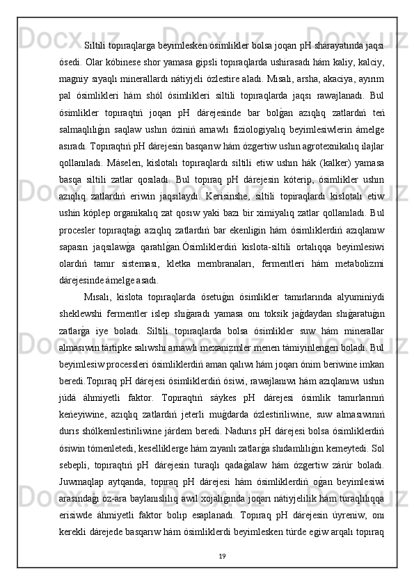 Siltili topıraqlarga beyimlesken ósimlikler bolsa joqarı pH shárayatında jaqsı
ósedi. Olar kóbinese shor yamasa gipsli topıraqlarda ushirasadı hám kaliy, kalciy,
magniy sıyaqlı minerallardı nátiyjeli ózlestire aladı. Mısalı, arsha, akaciya, ayırım
pal   ósimlikleri   hám   shól   ósimlikleri   siltili   topıraqlarda   jaqsı   rawajlanadı.   Bul
ósimlikler   topıraqtıń   joqarı   pH   dárejesinde   bar   bolg"an   azıqlıq   zatlardıń   teń
salmaqlılı	
g"ın   saqlaw   ushın   óziniń   arnawlı   fiziologiyalıq   beyimlesiwlerin   ámelge
asıradı.   Topıraqtıń pH dárejesin basqarıw hám ózgertiw ushın agrotexnikalıq ilajlar
qollanıladı.   Máselen,   kislotalı   topıraqlardı   siltili   etiw   ushın   hák   (kalker)   yamasa
basqa   siltili   zatlar   qosıladı.   Bul   topıraq   pH   dárejesin   kóterip,   ósimlikler   ushın
azıqlıq   zatlardıń   eriwin   jaqsılaydı.   Kerisinshe,   siltili   topiraqlardı   kislotalı   etiw
ushin  kóplep organikalıq zat  qosıw  yaki   bazı   bir   ximiyalıq  zatlar  qollanıladı.  Bul
procesler   topıraqta	
g"ı   azıqlıq   zatlardıń   bar   ekenligin   hám   ósimliklerdiń   azıqlanıw
sapasın   jaqsılaw	
g"a   qaratıl	g"an.Ósimliklerdiń   kislota-siltili   ortalıqqa   beyimlesiwi
olardıń   tamır   sisteması,   kletka   membranaları,   fermentleri   hám   metabolizmi
dárejesinde ámelge asadı. 
Mısalı,   kislota   topıraqlarda   ósetu	
g"ın   ósimlikler   tamırlarında   alyuminiydi
sheklewshi   fermentler   islep   shı	
g"aradı   yamasa   onı   toksik   ja	g"daydan   shı	g"aratu	g"ın
zatlar	
g"a   iye   boladı.   Siltili   topıraqlarda   bolsa   ósimlikler   suw   hám   minerallar
almasıwın tártipke salıwshı arnawlı mexanizmler menen támiyinlengen boladı. Bul
beyimlesiw processleri ósimliklerdiń aman qalıwı hám joqarı ónim beriwine imkan
beredi.Topıraq pH dárejesi ósimliklerdiń ósiwi, rawajlanıwı hám azıqlanıwı ushın
júdá   áhmiyetli   faktor.   Topıraqtıń   sáykes   pH   dárejesi   ósimlik   tamırlarınıń
keńeyiwine,   azıqlıq   zatlardıń   jeterli   mu	
g"darda   ózlestiriliwine,   suw   almasıwınıń
durıs shólkemlestiriliwine járdem beredi. Nadurıs pH dárejesi  bolsa ósimliklerdiń
ósiwin tómenletedi, keselliklerge hám zıyanlı zatlar	
g"a shıdamlılı	g"ın kemeytedi. Sol
sebepli,   topıraqtıń   pH   dárejesin   turaqlı   qada	
g"alaw   hám   ózgertiw   zárúr   boladı.
Juwmaqlap   aytqanda,   topıraq   pH   dárejesi   hám   ósimliklerdiń   o	
g"an   beyimlesiwi
arasında	
g"ı óz-ara baylanıslılıq awıl xojalı	g"ında joqarı nátiyjelilik hám turaqlılıqqa
erisiwde   áhmiyetli   faktor   bolıp   esaplanadı.   Topıraq   pH   dárejesin   úyreniw,   onı
kerekli dárejede basqarıw hám ósimliklerdi beyimlesken túrde egiw arqalı topıraq
19 
