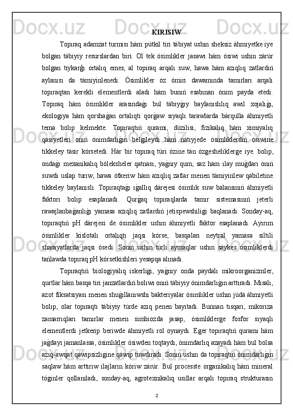 KIRISIW
Topıraq adamzat turmısı hám pútkil tiri tábiyat ushın sheksiz áhmiyetke iye
bolgan   tábiyiy   resurslardan   biri.   Ol   tek   ósimlikler   jasawı   hám   ósiwi   ushin   zárúr
bolgan   tiykarģı   ortalıq   emes,   al   topiraq   arqalı   suw,   hawa   hám   azıqlıq   zatlardıń
aylanısı   da   támiyinlenedi.   Ósimlikler   óz   ómiri   dawamında   tamırları   arqalı
topıraqtan   kerekli   elementlerdi   aladı   hám   bunıń   esabınan   ónim   payda   etedi.
Topıraq   hám   ósimlikler   arasındag"ı   bul   tábiy	g"ıy   baylanıslılıq   awıl   xojalı	g"ı,
ekologiya   hám   qorsha	
g"an   ortalıqtı   qor	g"aw   sıyaqlı   tarawlarda   bárqulla   áhmiyetli
tema   bolıp   kelmekte.   Topıraqtıń   quramı,   dúzilisi,   fizikalıq   hám   ximiyalıq
qásiyetleri   onıń   ónimdarlı	
g"ın   belgileydi   hám   nátiyjede   ósimliklerdiń   ósiwine
tikkeley   tásir   kórsetedi.   Hár   bir   topıraq   túri   ózine   tán   ózgesheliklerge   iye.   bolıp,
onda	
g"ı   mexanikalıq   bóleksheler   qatnası,   ya	g"nıy   qum,   saz   hám   ılay   mu	g"darı   onıń
suwdı   uslap   turıw,   hawa   ótkeriw   hám   azıqlıq   zatlar   menen   támiyinlew   qábiletine
tikkeley   baylanıslı.   Topıraqta	
g"ı   ı	g"allıq   dárejesi   ósimlik   suw   balansınıń   áhmiyetli
faktorı   bolıp   esaplanadı.   Qur
g"aq   topıraqlarda   tamır   sistemasınıń   jeterli
rawajlanba	
g"anlı	g"ı   yamasa   azıqlıq   zatlardıń   jetispewshiligi   baqlanadı.   Sonday-aq,
topıraqtıń   pH   dárejesi   de   ósimlikler   ushın   áhmiyetli   faktor   esaplanadı.   Ayırım
ósimlikler   kislotalı   ortalıqtı   jaqsı   kórse,   basqaları   neytral   yamasa   siltili
sharayatlarda   jaqsı   ósedi.   Sonıń   ushın   túrli   aymaqlar   ushın   sáykes   ósimliklerdi
tańlawda topıraq pH kórsetkishleri yesapqa alınadı. 
Topıraqtıń   biologiyalıq   iskerligi,   ya	
g"nıy   onda   paydalı   mikroorganizmler,
qurtlar hám basqa tiri janzatlardıń bolıwı onıń tábiyiy ónimdarlı	
g"ın arttıradı. Mısalı,
azot fiksatsiyası menen shu	
g"ıllanıwshı bakteriyalar ósimlikler ushın júdá áhmiyetli
bolıp,   olar   topıraqtı   tábiyiy   túrde   azıq   penen   bayıtadı.   Bunnan   tısqarı,   mikoriza
zamarrıqları   tamırlar   menen   simbiozda   jasap,   ósimliklerge   fosfor   sıyaqlı
elementlerdi   jetkerip   beriwde   áhmiyetli   rol   oynaydı.   Eger   topıraqtıń   quramı   hám
ja	
g"dayı jamanlassa, ósimlikler ósiwden toqtaydı, ónimdarlıq azayadı hám bul bolsa
azıq-awqat qáwipsizligine qáwip tuwdıradı. Sonıń ushın da topıraqtıń ónimdarlı	
g"ın
saqlaw   hám   arttırıw   ilajların   kóriw   zárúr.   Bul   processte   organikalıq   hám   mineral
tóginler   qollanıladı,   sonday-aq,   agrotexnikalıq   usıllar   arqalı   topıraq   strukturasın
2 