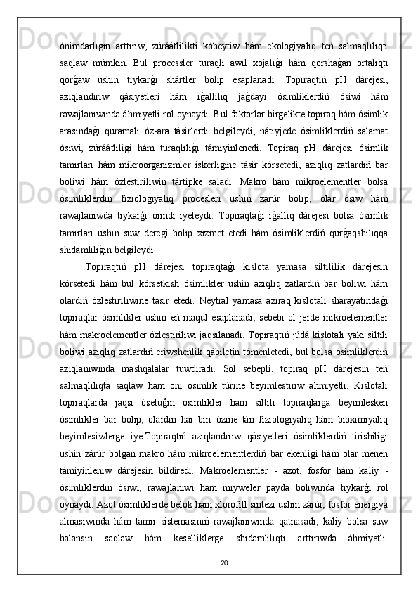 ónimdarlıg"ın   arttırıw,   zúráátlilikti   kóbeytiw   hám   ekologiyalıq   teń   salmaqlılıqtı
saqlaw   múmkin.   Bul   processler   turaqlı   awıl   xojalı	
g"ı   hám   qorsha	g"an   ortalıqtı
qor	
g"aw   ushın   tiykar	g"ı   shártler   bolıp   esaplanadı.   Topıraqtıń   pH   dárejesi,
azıqlandırıw   qásiyetleri   hám   ı	
g"allılıq   ja	g"dayı   ósimliklerdiń   ósiwi   hám
rawajlanıwında áhmiyetli rol oynaydı. Bul faktorlar birgelikte topıraq hám ósimlik
arasında	
g"ı   quramalı   óz-ara   tásirlerdi   belgileydi,   nátiyjede   ósimliklerdiń   salamat
ósiwi,   zúráátliligi   hám   turaqlılı	
g"ı   támiyinlenedi.   Topiraq   pH   dárejesi   ósimlik
tamırları   hám   mikroorganizmler   iskerligine   tásir   kórsetedi,   azıqlıq   zatlardıń   bar
boliwi   hám   ózlestiriliwin   tártipke   saladı.   Makro   hám   mikroelementler   bolsa
ósimliklerdiń   fiziologiyalıq   procesleri   ushin   zárúr   bolip,   olar   ósiw   hám
rawajlanıwda   tiykarģı   orındı   iyeleydi.   Topıraqta	
g"ı   ı	g"allıq   dárejesi   bolsa   ósimlik
tamırları   ushın   suw   deregi   bolıp   xızmet   etedi   hám   ósimliklerdiń   qur	
g"aqshılıqqa
shıdamlılı	
g"ın belgileydi.
Topıraqtıń   pH   dárejesi   topıraqtaģı   kislota   yamasa   siltililik   dárejesin
kórsetedi   hám   bul   kórsetkish   ósimlikler   ushin   azıqlıq   zatlardıń   bar   boliwi   hám
olardıń   ózlestiriliwine   tásir   etedi.   Neytral   yamasa   azıraq   kislotalı   sharayatında	
g"ı
topıraqlar   ósimlikler   ushın   eń   maqul   esaplanadı,   sebebi   ol   jerde   mikroelementler
hám makroelementler ózlestiriliwi jaqsılanadı. Topıraqtıń júdá kislotalı yaki siltili
boliwi azıqlıq zatlardıń eriwsheńlik qábiletin tómenletedi, bul bolsa ósimliklerdiń
azıqlanıwında   mashqalalar   tuwdıradı.   Sol   sebepli,   topıraq   pH   dárejesin   teń
salmaqlılıqta   saqlaw   hám   onı   ósimlik   túrine   beyimlestiriw   áhmiyetli.   Kislotalı
topıraqlarda   jaqsı   ósetuģın   ósimlikler   hám   siltili   topıraqlarga   beyimlesken
ósimlikler   bar   bolıp,   olardıń   hár   biri   ózine   tán   fiziologiyalıq   hám   bioximiyalıq
beyimlesiwlerge   iye.Topıraqtıń   azıqlandırıw   qásiyetleri   ósimliklerdiń   tirishiligi
ushin   zárúr   bolgan   makro   hám   mikroelementlerdiń   bar   ekenligi   hám   olar   menen
támiyinleniw   dárejesin   bildiredi.   Makroelementler   -   azot,   fosfor   hám   kaliy   -
ósimliklerdiń   ósiwi,   rawajlanıwı   hám   miyweler   payda   boliwında   tiykarģı   rol
oynaydı. Azot ósimliklerde belok hám xlorofill sintezi ushın zárúr, fosfor energiya
almasıwında   hám   tamır   sistemasınıń   rawajlanıwında   qatnasadı,   kaliy   bolsa   suw
balansın   saqlaw   hám   keselliklerge   shıdamlılıqtı   arttırıwda   áhmiyetli.
20 