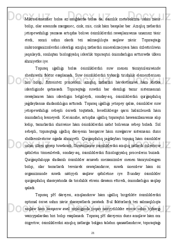 Mikroelementler   bolsa   az   muģdarda   bolsa   da,   ósimlik   metabolizmi   ushin   zárúr
bolip, olar arasında marganec, cink, mis, cink hám basqalar bar. Azıqlıq zatlardıń
jetispewshiligi   yamasa   artıqsha   bolıwı   ósimliklerdiń   rawajlanıwına   unamsız   tásir
etedi,   sonıń   ushın   olardı   teń   salmaqlılıqta   saqlaw   zárúr.   Topıraqtag"ı
mikroorganizmlerdiń iskerligi azıqlıq zatlardıń mineralizaciyası hám ózlestiriliwin
jaqsılaydı,   sonlıqtan   biologiyalıq   iskerlik   topıraqtıń   ónimdarlı	
g"ın   arttırıwda   úlken
áhmiyetke iye.
Topıraq   ı	
g"allı	g"ı   bolsa   ósimliklerdiń   suw   menen   támiyinleniwinde
sheshiwshi   faktor   esaplanadı.   Suw   ósimliklerdiń   tiykarģı   tirishilik   elementlerinen
biri   bolip,   fotosintez   procesleri,   azıqlıq   zatlardıń   háreketleniwi   hám   kletka
iskerliginde   qatnasadı.   Topıraqta	
g"ı   suwdıń   bar   ekenligi   tamır   sistemasınıń
rawajlanıwı   hám   iskerligin   belgileydi,   sonday-aq,   ósimliklerdiń   qur	
g"aqshılıq
ja	
g"daylarına shıdamlılı	g"ın arttıradı. Topıraq ı	g"allı	g"ı jetispey qalsa, ósimlikler suw
jetispewshiligi   sebepli   ósiwdi   toqtatadı,   keselliklerge   qarsi   hálsizlenedi   hám
ónimdarlıq   kemeyedi.   Kerisinshe,   artıqsha   ı	
g"allıq   topıraqtıń   hawasızlanıwına   alıp
kelip,   tamırlardıń   shiriwine   hám   ósimliklerdiń   nabıt   bolıwına   sebep   boladı.   Sol
sebepli,   topıraqta	
g"ı   ı	g"allıq   dárejesin   basqarıw   hám   suw	g"arıw   sistemasın   durıs
shólkemlestiriw   o	
g"ada   áhmiyetli.   Qur	g"aqshılıq   ja	g"dayları   topıraq   hám   ósimlikler
ushın úlken qáwip tuwdıradı. Suwsızlanıw ósimliklerdiń azıqlıq zatlardı ózlestiriw
qábiletin   tómenletedi,   sonday-aq,   ósimliklerdiń   fiziologiyalıq   proceslerin   buzadı.
Qur	
g"aqshılıqqa   shıdamlı   ósimlikler   arnawlı   mexanizmler   menen   támiyinlengen
bolıp,   olar   tamırlardı   tereńirek   rawajlandırıw,   suwdı   únemlew   hám   óz
organizminde   suwdı   nátiyjeli   saqlaw   qábiletine   iye.   Bunday   ósimlikler
qur	
g"aqshılıq  sharayatında  da  tirishilik  etiwin  dawam  ettiredi,  ónimdarlı	g"ın saqlap
qaladı.
Topıraq   pH   dárejesi,   azıqlandırıw   hám   ı	
g"allıq   birgelikte   ósimliklerdiń
optimal   ósiwi   ushın   zárúr   sharayatlardı   jaratadı.   Bul   faktorlardı   teń   salmaqlılıqta
saqlaw   hám   basqarıw   awıl   xojalı	
g"ında   joqarı   nátiyjelilikke   erisiw   ushın   tiykar	g"ı
wazıypalardan biri  bolıp esaplanadı.  Topıraq  pH dárejesin  durıs anıqlaw hám  onı
ózgertiw, ósimliklerdiń azıqlıq  zatlar	
g"a  bol	g"an  talabın  qanaatlandırıw, topıraqta	g"ı
21 