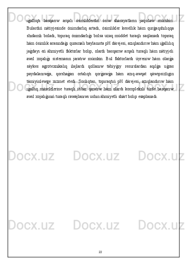 ıg"allıqtı   basqarıw   arqalı   ósimliklerdiń   ósiw   sharayatların   jaqsılaw   múmkin.
Bulardıń   nátiyjesinde   ónimdarlıq   artadı,   ósimlikler   kesellik   hám   qur	
g"aqshılıqqa
shıdamlı   boladı,   topıraq   ónimdarlı	
g"ı   bolsa   uzaq   múddet   turaqlı   saqlanadı   topıraq
hám ósimlik arasında	
g"ı quramalı baylanısta pH dárejesi, azıqlandırıw hám ı	g"allılıq
ja	
g"dayı   eń   áhmiyetli   faktorlar   bolıp,   olardı   basqarıw   arqalı   turaqlı   hám   nátiyjeli
awıl   xojalı	
g"ı   sistemasın   jaratıw   múmkin.   Bul   faktorlardı   úyreniw   hám   olar	g"a
sáykes   agrotexnikalıq   ilajlardı   qollanıw   tábiy	
g"ıy   resurslardan   aqıl	g"a   u	g"ras
paydalanıw	
g"a,   qorsha	g"an   ortalıqtı   qor	g"aw	g"a   hám   azıq-awqat   qáwipsizligin
támiyinlewge   xızmet   etedi.   Sonlıqtan,   topıraqtıń   pH   dárejesi,   azıqlandırıw   hám
ı	
g"allıq   máselelerine   turaqlı   itibar   qaratıw   hám   olardı   kompleksli   túrde   basqarıw
awıl xojalı	
g"ınıń turaqlı rawajlanıwı ushın áhmiyetli shárt bolıp esaplanadı.
22 
