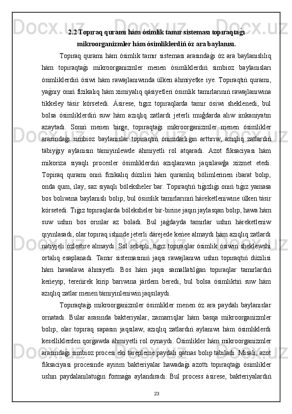 2.2 Topıraq quramı hám ósimlik tamır sisteması topıraqtag2ı
mikroorganizmler hám ósimliklerdiń óz ara baylanısı.
Topıraq quramı  hám ósimlik tamır  sisteması  arasında	
g"ı  óz ara baylanıslılıq
hám   topıraqta	
g"ı   mikroorganizmler   menen   ósimliklerdiń   simbioz   baylanısları
ósimliklerdiń  ósiwi   hám  rawajlanıwında  úlken  áhmiyetke  iye.   Topıraqtıń  quramı,
ya	
g"nıy onıń fizikalıq hám ximiyalıq qásiyetleri ósimlik tamırlarınıń rawajlanıwına
tikkeley   tásir   kórsetedi.   Ásirese,   tıgız   topıraqlarda   tamır   ósiwi   sheklenedi,   bul
bolsa   ósimliklerdiń   suw   hám   azıqlıq   zatlardı   jeterli   muģdarda   alıw   imkaniyatın
azaytadı.   Sonıń   menen   birge,   topıraqta	
g"ı   mikroorganizmler   menen   ósimlikler
arasında	
g"ı   simbioz   baylanıslar   topıraqtıń   ónimdarlı	g"ın   arttırıw,   azıqlıq   zatlardıń
tábiy	
g"ıy   aylanısın   támiyinlewde   áhmiyetli   rol   atqaradı.   Azot   fiksaciyası   hám
mikoriza   sıyaqlı   procesler   ósimliklerdiń   azıqlanıwın   jaqsılawģa   xizmet   etedi.
Topiraq   quramı   onıń   fizikalıq   dúzilisi   hám   quramlıq   bólimlerinen   ibarat   bolıp,
onda qum, ilay, saz sıyaqlı bóleksheler  bar. Topıraqtıń tı	
g"ızlı	g"ı onıń tı	g"ız yamasa
bos bolıwına baylanıslı bolıp, bul ósimlik tamırlarınıń háreketleniwine úlken tásir
kórsetedi. Tı	
g"ız topıraqlarda bóleksheler bir-birine jaqın jaylasqan bolıp, hawa hám
suw   ushın   bos   orınlar   az   boladı.   Bul   ja	
g"dayda   tamırlar   ushın   háreketleniw
qıyınlasadı, olar topıraq ishinde jeterli dárejede keńee almaydı hám azıqlıq zatlardı
nátiyjeli ózlestire almaydı. Sol sebepli, tıgız topıraqlar ósimlik ósiwin sheklewshi
ortalıq   esaplanadı.   Tamır   sistemasınıń   jaqsı   rawajlanıwı   ushın   topıraqtıń   dúzilisi
hám   hawalawı   áhmiyetli.   Bos   hám   jaqsı   samallatıl	
g"an   topıraqlar   tamırlardıń
keńeyip,   tereńirek   kirip   barıwına   járdem   beredi,   bul   bolsa   ósimliktiń   suw   hám
azıqlıq zatlar menen támiyinleniwin jaqsılaydı.
Topıraqta	
g"ı   mikroorganizmler   ósimlikler   menen   óz   ara   paydalı   baylanıslar
ornatadı.   Bular   arasında   bakteriyalar,   zamarrıqlar   hám   basqa   mikroorganizmler
bolıp,   olar   topıraq   sapasın   jaqsılaw,   azıqlıq   zatlardıń   aylanıwı   hám   ósimliklerdi
keselliklerden qor
g"awda áhmiyetli rol oynaydı. Ósimlikler hám mikroorganizmler
arasında	
g"ı simbioz procesi eki tárepleme paydalı qatnas bolıp tabıladı. Mısalı, azot
fiksaciyası   procesinde   ayırım   bakteriyalar   hawada	
g"ı   azottı   topıraqta	g"ı   ósimlikler
ushın   paydalanılatu	
g"ın   forma	g"a   aylandıradı.   Bul   process   ásirese,   bakteriyalardıń
23 
