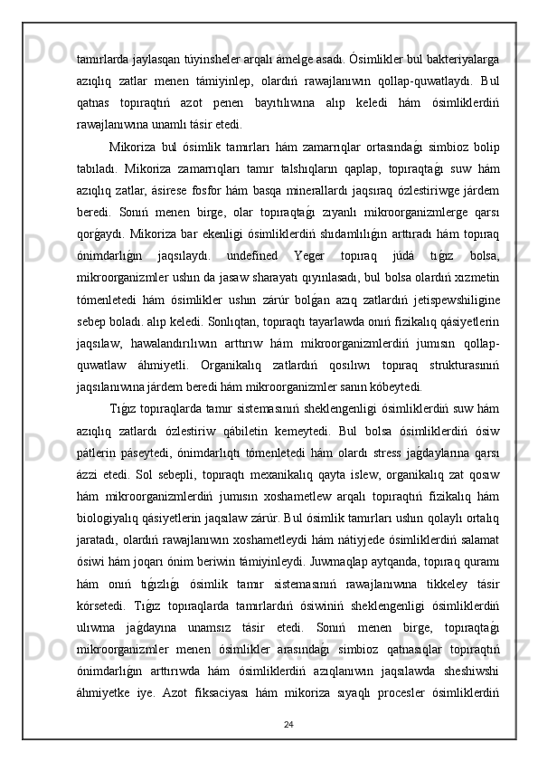 tamırlarda jaylasqan túyinsheler arqalı ámelge asadı. Ósimlikler bul bakteriyalarga
azıqlıq   zatlar   menen   támiyinlep,   olardıń   rawajlanıwın   qollap-quwatlaydı.   Bul
qatnas   topıraqtıń   azot   penen   bayıtılıwına   alıp   keledi   hám   ósimliklerdiń
rawajlanıwına unamlı tásir etedi.
Mikoriza   bul   ósimlik   tamırları   hám   zamarrıqlar   ortasındag"ı   simbioz   bolip
tabıladı.   Mikoriza   zamarrıqları   tamır   talshıqların   qaplap,   topıraqta	
g"ı   suw   hám
azıqlıq   zatlar,   ásirese   fosfor   hám   basqa   minerallardı   jaqsıraq   ózlestiriwge   járdem
beredi.   Sonıń   menen   birge,   olar   topıraqta	
g"ı   zıyanlı   mikroorganizmlerge   qarsı
qor	
g"aydı.   Mikoriza   bar   ekenligi   ósimliklerdiń   shıdamlılı	g"ın   arttıradı   hám   topıraq
ónimdarlı	
g"ın   jaqsılaydı.   undefined   Yeger   topıraq   júdá   tı	g"ız   bolsa,
mikroorganizmler ushın da jasaw sharayatı qıyınlasadı, bul bolsa olardıń xızmetin
tómenletedi   hám   ósimlikler   ushın   zárúr   bol	
g"an   azıq   zatlardıń   jetispewshiligine
sebep boladı.   alıp keledi. Sonlıqtan, topıraqtı tayarlawda onıń fizikalıq qásiyetlerin
jaqsılaw,   hawalandırılıwın   arttırıw   hám   mikroorganizmlerdiń   jumısın   qollap-
quwatlaw   áhmiyetli.   Organikalıq   zatlardıń   qosılıwı   topıraq   strukturasınıń
jaqsılanıwına járdem beredi hám mikroorganizmler sanın kóbeytedi.
Tı	
g"ız topıraqlarda tamır sistemasınıń sheklengenligi ósimliklerdiń suw hám
azıqlıq   zatlardı   ózlestiriw   qábiletin   kemeytedi.   Bul   bolsa   ósimliklerdiń   ósiw
pátlerin   páseytedi,   ónimdarlıqtı   tómenletedi   hám   olardı   stress   ja	
g"daylarına   qarsı
ázzi   etedi.   Sol   sebepli,   topıraqtı   mexanikalıq   qayta   islew,   organikalıq   zat   qosıw
hám   mikroorganizmlerdiń   jumısın   xoshametlew   arqalı   topıraqtıń   fizikalıq   hám
biologiyalıq qásiyetlerin jaqsılaw zárúr. Bul ósimlik tamırları ushın qolaylı ortalıq
jaratadı,   olardıń  rawajlanıwın  xoshametleydi   hám   nátiyjede  ósimliklerdiń  salamat
ósiwi hám joqarı ónim beriwin támiyinleydi.   Juwmaqlap aytqanda, topıraq quramı
hám   onıń   tı	
g"ızlı	g"ı   ósimlik   tamır   sistemasınıń   rawajlanıwına   tikkeley   tásir
kórsetedi.   Tı	
g"ız   topıraqlarda   tamırlardıń   ósiwiniń   sheklengenligi   ósimliklerdiń
ulıwma   ja	
g"dayına   unamsız   tásir   etedi.   Sonıń   menen   birge,   topıraqta	g"ı
mikroorganizmler   menen   ósimlikler   arasında	
g"ı   simbioz   qatnasıqlar   topıraqtıń
ónimdarlı	
g"ın   arttırıwda   hám   ósimliklerdiń   azıqlanıwın   jaqsılawda   sheshiwshi
áhmiyetke   iye.   Azot   fiksaciyası   hám   mikoriza   sıyaqlı   procesler   ósimliklerdiń
24 