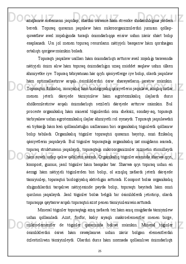 azıqlanıw sistemasın jaqsılap, olardıń ósiwine hám stresske shıdamlılıg"ına járdem
beredi.   Topıraq   quramın   jaqsılaw   hám   mikroorganizmlerdiń   jumısın   qollap-
quwatlaw   awıl   xojalı	
g"ında   turaqlı   ónimdarlıqqa   erisiw   ushın   zárúr   shárt   bolıp
esaplanadı.   Usı   jol   menen   topıraq   resursların   nátiyjeli   basqarıw   hám   qorsha	
g"an
ortalıqtı qor	
g"aw múmkin boladı.
Topıraqtı jaqsılaw usılları hám ónimdarlıqtı arttırıw awıl xojalı	
g"ı tarawında
nátiyjeli   ónim   alıw   hám   topıraq   ónimdarlı	
g"ın   uzaq   múddet   saqlaw   ushın   úlken
áhmiyetke iye. Topıraq tábiyatınan hár qıylı qásiyetlerge iye bolıp, olardı jaqsılaw
hám   optimallastırıw   arqalı   ósimliklerdiń   ósiw   sharayatların   jaratıw   múmkin.
Topıraqtıń fizikalıq, ximiyalıq hám biologiyalıq qásiyetlerin jaqsılaw, azıqlıq zatlar
menen   jeterli   dárejede   támiyinlew   hám   agrotexnikalıq   ilajlardı   durıs
shólkemlestiriw   arqalı   ónimdarlıqtı   sezilerli   dárejede   arttırıw   múmkin.   Bul
proceste   organikalıq   hám   mineral   tóginlerdiń   ornı   sheksiz,   sonday-aq,   topıraqtı
tárbiyalaw ushın agrotexnikalıq ilajlar áhmiyetli rol oynaydı.   Topıraqtı jaqsılawdıń
eń tiykarģı hám  keń qollanılatuģın usıllarınan biri organikalıq tóginlerdi qollanıw
bolıp   tabıladı.   Organikalıq   tóginler   topıraqtıń   quramın   bayıtıp,   onıń   fizikalıq
qásiyetlerin   jaqsılaydı.   Bul   tóginler   topıraqta
g"ı   organikalıq   zat   mu	g"darın   asıradı,
topıraq   strukturasın   jaqsılaydı,   topıraqta	
g"ı   mikroorganizmler   xızmetin  stimullaydı
hám suwdı uslap qalıw qábiletin asıradı. Organikalıq tóginler arasında sharwa qıyı,
kompost,   gumus,   jasıl   tóginler   hám   basqalar   bar.   Sharwa   qıyı   topıraq   ushın   eń
áemgi   hám   nátiyjeli   tóginlerden   biri   bolıp,   ol   azıqlıq   zatlardı   jeterli   dárejede
támiyinlep,   topıraqtıń   biologiyalıq   aktivligin   arttıradı.   Kompost   bolsa   organikalıq
shı	
g"ındılardıń   tarqalıwı   nátiyjesinde   payda   bolıp,   topıraqtı   bayıtadı   hám   onıń
qurılısın   jaqsılaydı.   Jasıl   tóginler   bolsa   belgili   bir   ósimliklerdi   jetistirip,   olardı
topıraqqa qaytarıw arqalı topıraqtıń azot penen támiyinleniwin arttıradı.
Mineral tóginler topıraqta	
g"ı azıq zatlardı tez hám anıq mu	g"darda támiyinlew
ushın   qollanıladi.   Azot,   fosfor,   kaliy   sıyaqlı   makroelementler   menen   birge,
mikroelementler   de   tóginler   quramında   boliwi   múmkin.   Mineral   tóginler
ósimliklerdiń   ósiwi   hám   rawajlanıwı   ushin   zárúr   bolgan   elementlerdiń
ózlestiriliwin   támiyinleydi.   Olardıń   durıs   hám   normada   qollanılıwı   ónimdarlıqtı
25 
