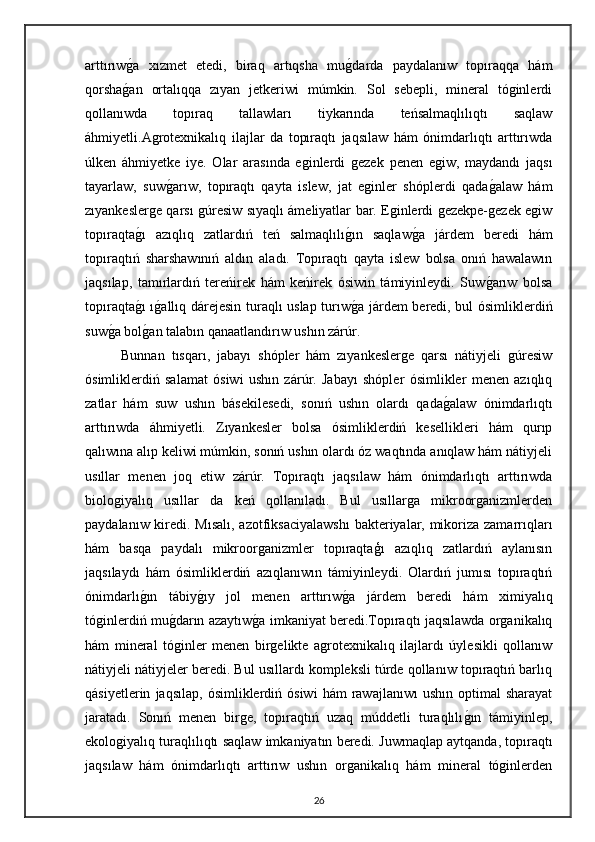 arttırıwg"a   xızmet   etedi,   biraq   artıqsha   mu	g"darda   paydalanıw   topıraqqa   hám
qorsha	
g"an   ortalıqqa   zıyan   jetkeriwi   múmkin.   Sol   sebepli,   mineral   tóginlerdi
qollanıwda   topıraq   tallawları   tiykarında   teńsalmaqlılıqtı   saqlaw
áhmiyetli.Agrotexnikalıq   ilajlar   da   topıraqtı   jaqsılaw   hám   ónimdarlıqtı   arttırıwda
úlken   áhmiyetke   iye.   Olar   arasında   eginlerdi   gezek   penen   egiw,   maydandı   jaqsı
tayarlaw,   suw	
g"arıw,   topıraqtı   qayta   islew,   jat   eginler   shóplerdi   qada	g"alaw   hám
zıyankeslerge qarsı gúresiw sıyaqlı ámeliyatlar bar. Eginlerdi gezekpe-gezek egiw
topıraqta	
g"ı   azıqlıq   zatlardıń   teń   salmaqlılı	g"ın   saqlaw	g"a   járdem   beredi   hám
topıraqtıń   sharshawınıń   aldın   aladı.   Topıraqtı   qayta   islew   bolsa   onıń   hawalawın
jaqsılap,   tamırlardıń   tereńirek   hám   keńirek   ósiwin   támiyinleydi.   Suw	
g"arıw   bolsa
topıraqta	
g"ı ı	g"allıq dárejesin turaqlı uslap turıw	g"a járdem beredi, bul ósimliklerdiń
suw	
g"a bol	g"an talabın qanaatlandırıw ushın zárúr.
Bunnan   tısqarı,   jabayı   shópler   hám   zıyankeslerge   qarsı   nátiyjeli   gúresiw
ósimliklerdiń   salamat   ósiwi   ushın   zárúr.   Jabayı   shópler   ósimlikler   menen   azıqlıq
zatlar   hám   suw   ushın   básekilesedi,   sonıń   ushın   olardı   qada	
g"alaw   ónimdarlıqtı
arttırıwda   áhmiyetli.   Zıyankesler   bolsa   ósimliklerdiń   kesellikleri   hám   qurıp
qalıwına alıp keliwi múmkin, sonıń ushın olardı óz waqtında anıqlaw hám nátiyjeli
usıllar   menen   joq   etiw   zárúr.   Topıraqtı   jaqsılaw   hám   ónimdarlıqtı   arttırıwda
biologiyalıq   usıllar   da   keń   qollanıladı.   Bul   usıllarga   mikroorganizmlerden
paydalanıw kiredi. Mısalı, azotfiksaciyalawshı  bakteriyalar, mikoriza zamarrıqları
hám   basqa   paydalı   mikroorganizmler   topıraqtaģı   azıqlıq   zatlardıń   aylanısın
jaqsılaydı   hám   ósimliklerdiń   azıqlanıwın   támiyinleydi.   Olardıń   jumısı   topıraqtıń
ónimdarlı	
g"ın   tábiy	g"ıy   jol   menen   arttırıw	g"a   járdem   beredi   hám   ximiyalıq
tóginlerdiń mu	
g"darın azaytıw	g"a imkaniyat beredi.Topıraqtı jaqsılawda organikalıq
hám   mineral   tóginler   menen   birgelikte   agrotexnikalıq   ilajlardı   úylesikli   qollanıw
nátiyjeli nátiyjeler beredi. Bul usıllardı kompleksli túrde qollanıw topıraqtıń barlıq
qásiyetlerin   jaqsılap,   ósimliklerdiń   ósiwi   hám   rawajlanıwı   ushın   optimal   sharayat
jaratadı.   Sonıń   menen   birge,   topıraqtıń   uzaq   múddetli   turaqlılı	
g"ın   támiyinlep,
ekologiyalıq turaqlılıqtı saqlaw imkaniyatın beredi.   Juwmaqlap aytqanda, topıraqtı
jaqsılaw   hám   ónimdarlıqtı   arttırıw   ushın   organikalıq   hám   mineral   tóginlerden
26 