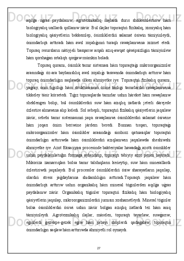 aqılg"a   u	g"ras   paydalanıw,   agrotexnikalıq   ilajlardı   durıs   shólkemlestiriw   hám
biologiyalıq usıllardı qollanıw zárúr. Bul ilajlar topıraqtıń fizikalıq, ximiyalıq hám
biologiyalıq   qásiyetlerin   bekkemlep,   ósimliklerdiń   salamat   ósiwin   támiyinleydi,
ónimdarlıqtı   arttıradı   hám   awıl   xojalı	
g"ınıń   turaqlı   rawajlanıwına   xızmet   etedi.
Topıraq   resursların   nátiyjeli   basqarıw   arqalı   azıq-awqat   qáwipsizligin   támiyinlew
hám qorsha	
g"an ortalıqtı qor	g"aw múmkin boladı.
Topıraq  quramı,   ósimlik  tamır   sisteması   hám   topıraqta	
g"ı   mikroorganizmler
arasında	
g"ı   óz-ara   baylanıslılıq   awıl   xojalı	g"ı   tarawında   ónimdarlıqtı   arttırıw   hám
topıraq   ónimdarlı	
g"ın   saqlawda   úlken   áhmiyetke   iye.   Topıraqtıń   fizikalıq   quramı,
ya	
g"nıy   onıń   tı	g"ızlı	g"ı   hám   strukturasınıń   ózine   tánligi   tamırlardıń   rawajlanıwına
tikkeley tásir  kórsetedi. Tı	
g"ız topıraqlarda tamırlar  ushın  háreket  hám  rawajlanıw
sheklengen   bolıp,   bul   ósimliklerdiń   suw   hám   azıqlıq   zatlardı   jeterli   dárejede
ózlestire almawına alıp keledi. Sol sebepli, topıraqtıń fizikalıq qásiyetlerin jaqsılaw
zárúr,   sebebi   tamır   sistemasınıń   jaqsı   rawajlanıwı   ósimliklerdiń   salamat   ósiwine
hám   joqarı   ónim   beriwine   járdem   beredi.   Bunnan   tısqarı,   topıraqta	
g"ı
mikroorganizmler   hám   ósimlikler   arasında	
g"ı   simbioz   qatnasıqlar   topıraqtıń
ónimdarlı	
g"ın   arttırıwda   hám   ósimliklerdiń   azıqlanıwın   jaqsılawda   sheshiwshi
áhmiyetke iye. Azot fiksaciyası procesinde bakteriyalar hawadaģı azotti ósimlikler
ushin   paydalanılatuģın   formaga   aylandırıp,   topıraqtı   tábiyiy   azot   penen   bayıtadı.
Mikoriza   zamarrıqları   bolsa   tamır   talshıqların   keńeytip,   suw   hám   minerallardı
ózlestiriwdi   jaqsılaydı.   Bul   processler   ósimliklerdiń   ósiw   sharayatların   jaqsılap,
olardıń   stress   ja	
g"daylarına   shıdamlılı	g"ın   arttıradı.Topıraqtı   jaqsılaw   hám
ónimdarlıqtı   arttırıw   ushın   organikalıq   hám   mineral   tóginlerden   aqıl	
g"a   u	g"ras
paydalanıw   zárúr.   Organikalıq   tóginler   topıraqtıń   fizikalıq   hám   biologiyalıq
qásiyetlerin jaqsılap, mikroorganizmlerdiń jumısın xoshametleydi. Mineral tóginler
bolsa   ósimliklerdiń   ósiwi   ushin   zárúr   bolgan   azıqlıq   zatlardı   tez   hám   aniq
támiyinleydi.   Agrotexnikalıq   ilajlar,   máselen,   topıraqtı   tayarlaw,   suw	
g"arıw,
eginlerdi   gezekpe-gezek   egiw   hám   jabayı   shóplerdi   qada	
g"alaw,   topıraqtıń
ónimdarlı	
g"ın saqlaw hám arttırıwda áhmiyetli rol oynaydı.
27 