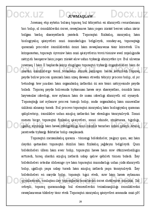 JUWMAQLAW
Juwmaq etip aytatin bolsaq topıraq bul tábiyattıń eń áhmiyetli resurslarınan
biri bolıp, ol ósimliklerdiń ósiwi, rawajlanıwı hám joqarı zúráát beriwi ushın zárúr
bolg"an   barlıq   sharayatlardı   jaratadı.   Topıraqtıń   fizikalıq,   ximiyalıq   hám
biologiyalıq   qásiyetleri   onıń   ónimdarlı	
g"ın   belgileydi,   sonday-aq,   topıraqta	g"ı
quramalı   procesler   ósimliklerdiń   ómiri   hám   rawajlanıwına   tásir   kórsetedi.   Usı
kózqarastan, topıraqtı úyreniw hám onıń qásiyetlerin tereń túsiniw awıl xojalı	
g"ında
nátiyjeli basqarıw hám joqarı zúráát alıw ushın tiykar	
g"ı áhmiyetke iye. Bul uliwma
juwmaq I hám II baplarda kórip shigilgan topıraqtıń tiykarģı ózgeshelikleri hám de
olardıń   ósimliklerge   tásiri   temaların   ózinde   jámlegen   halda   keltiriledi.Topıraq
payda boliw procesi quramalı hám uzaq dawam etiwshi tábiyiy process bolip, ol jer
betindegi   taw   jınısları   hám   organikalıq   zatlardıń   óz   ara   tásiri   nátiyjesinde   payda
boladı.   Topıraq   payda   bolıwında   tiykarınan   hawa   rayı   sharayatları,   ósimlik   hám
haywanlar   iskerligi,   suw   aylanısı   hám   de   insan   iskerligi   áhmiyetli   rol   oynaydı.
Topıraqtaģı   zat   aylanıw   procesi   turaqlı   bolıp,   onda   organikalıq   hám   minerallar
úzliksiz almasıp turadı. Bul process topıraqtıń ximiyalıq hám biologiyalıq quramın
qáliplestirip,   ósimlikler   ushın   azıqlıq   zatlardıń   bar   ekenligin   támiyinleydi.   Sonıń
menen   birge,   topıraqtıń   fizikalıq   qásiyetleri,   sonıń   ishinde,   strukturası,   tı	
g"ızlı	g"ı,
ı	
g"allıq sıyımlı	g"ı hám hawa ótkizgishligi onıń ósimlik tamırları ushın qolaylı ortalıq
jaratıwda tiykar
g"ı faktorlar bolıp esaplanadı.
Topıraqtıń mexanikalıq quramı - tómengi bóleksheler, ya	
g"nıy qum, saz hám
ılaydıń   qatnasları   topıraqtıń   dúzilisi   hám   fizikalıq   jaģdayın   belgileydi.   Qum
bóleksheleri   úlken   hám   awır   bolıp,   topıraqtıń   hawa   hám   suw   ótkiziwsheńligin
arttıradı,   biraq   olardıń   azıqlıq   zatlardı   uslap   qalıw   qábileti   tómen   boladı.   Ílay
bóleksheleri ortasha ólshemge iye hám topıraqtıń ónimdarlı	
g"ı ushın júdá áhmiyetli
bolıp,   ı	
g"allıqtı   jaqsı   uslap   turadı   hám   azıqlıq   zatlardı   jaqsı   támiyinleydi.   Ílay
bóleksheleri   eń   mayda   bolıp,   topıraqtı   tı	
g"ız   etedi,   suw   hám   hawa   aylanısın
qıyınlastıradı, sonlıqtan ılay topıraqlarda tamırlardıń ósiwi shekleniwi múmkin. Sol
sebepli,   topıraq   quramında	
g"ı   bul   elementlerdiń   teńsalmaqlılı	g"ı   ósimliklerdiń
rawajlanıwına tikkeley tásir etedi.Topıraqtıń ximiyalıq qásiyetleri arasında oniń pH
28 