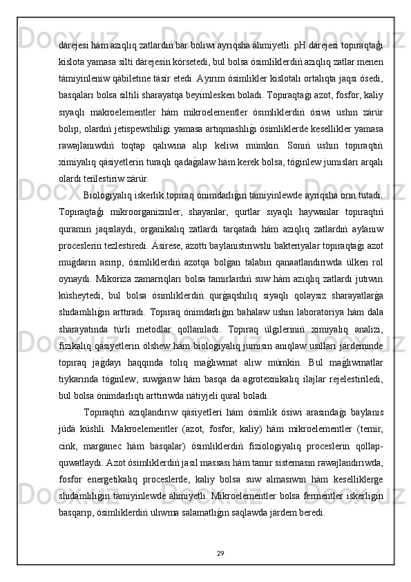 dárejesi hám azıqlıq zatlardıń bar boliwi ayrıqsha áhmiyetli. pH dárejesi topıraqtaģı
kislota yamasa silti dárejesin kórsetedi, bul bolsa ósimliklerdiń azıqlıq zatlar menen
támiyinleniw qábiletine tásir etedi. Ayırım ósimlikler kislotalı ortalıqta jaqsı ósedi,
basqaları bolsa siltili sharayatqa beyimlesken boladı. Topıraqtag"ı azot, fosfor, kaliy
sıyaqlı   makroelementler   hám   mikroelementler   ósimliklerdiń   ósiwi   ushın   zárúr
bolıp, olardıń jetispewshiligi yamasa artıqmashlı	
g"ı ósimliklerde kesellikler yamasa
rawajlanıwdıń   toqtap   qalıwına   alıp   keliwi   múmkin.   Sonıń   ushın   topıraqtıń
ximiyalıq qásiyetlerin turaqlı qada	
g"alaw hám kerek bolsa, tóginlew jumısları arqalı
olardı teńlestiriw zárúr.
Biologiyalıq iskerlik topıraq ónimdarlı	
g"ın támiyinlewde ayrıqsha orın tutadı.
Topıraqtaģı   mikroorganizmler,   shayanlar,   qurtlar   sıyaqlı   haywanlar   topıraqtıń
quramın   jaqsılaydı,   organikalıq   zatlardı   tarqatadı   hám   azıqlıq   zatlardıń   aylanıw
proceslerin tezlestiredi. Ásirese, azottı baylanıstırıwshı bakteriyalar topıraqta	
g"ı azot
mu	
g"darın   asırıp,   ósimliklerdiń   azotqa   bol	g"an   talabın   qanaatlandırıwda   úlken   rol
oynaydı. Mikoriza zamarrıqları  bolsa tamırlardıń suw hám  azıqlıq zatlardı  jutıwın
kúsheytedi,   bul   bolsa   ósimliklerdiń   qur	
g"aqshılıq   sıyaqlı   qolaysız   sharayatlar	g"a
shıdamlılı	
g"ın arttıradı.  Topıraq  ónimdarlı	g"ın  bahalaw  ushın laboratoriya hám   dala
sharayatında   túrli   metodlar   qollanıladı.   Topıraq   úlgileriniń   ximiyalıq   analizi,
fizikalıq qásiyetlerin ólshew hám  biologiyalıq jumısın anıqlaw usılları  járdeminde
topıraq   ja	
g"dayı   haqqında   tolıq   ma	g"lıwmat   alıw   múmkin.   Bul   ma	g"lıwmatlar
tiykarında   tóginlew,   suw	
g"arıw   hám   basqa   da   agrotexnikalıq   ilajlar   rejelestiriledi,
bul bolsa ónimdarlıqtı arttırıwda nátiyjeli qural boladı.
Topıraqtıń   azıqlandırıw   qásiyetleri   hám   ósimlik   ósiwi   arasında	
g"ı   baylanıs
júdá   kúshli.   Makroelementler   (azot,   fosfor,   kaliy)   hám   mikroelementler   (temir,
cink,   marganec   hám   basqalar)   ósimliklerdiń   fiziologiyalıq   proceslerin   qollap-
quwatlaydı. Azot ósimliklerdiń jasıl massası hám tamır sistemasın rawajlandırıwda,
fosfor   energetikalıq   proceslerde,   kaliy   bolsa   suw   almasıwın   hám   keselliklerge
shıdamlılı	
g"ın támiyinlewde áhmiyetli. Mikroelementler bolsa fermentler iskerligin
basqarıp, ósimliklerdiń ulıwma salamatlı	
g"ın saqlawda járdem beredi.
29 