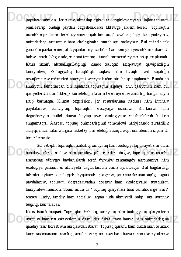 jaqsılaw   múmkin.   Jer   súriw,   almaslap   egiw,   jasıl   tóginlew   sıyaqlı   ilajlar   topıraqtı
jeńillestirip,   ondag"ı   paydalı   ózgesheliklerdi   tiklewge   járdem   beredi.   Topıraqtıń
ósimliklerge   tásirin   tereń   úyreniw   arqalı   biz   turaqlı   awıl   xojalı	
g"ın   támiyinleymiz,
ónimdarlıqtı   arttıramız   hám   ekologiyalıq   turaqlılıqtı   saqlaymız.   Bul   másele   tek
g	
"ana ilimpazlar emes, al diyqanlar, siyasachılar hám keń jámiyechiliktiń itibarında
bolıwı kerek. Negizinde, salamat topıraq - turaqlı turmıstıń tiykarı bolıp esaplanadı.
Kurs   isınıń   aktuallı	
g2ı :Búgingi   kúnde   xalıqtıń   azıq-awqat   qáwipsizligin
támiyinlew,   ekologiyalıq   turaqlılıqtı   saqlaw   hám   turaqlı   awıl   xojalı	
g"ın
rawajlandırıw  máseleleri   áhmiyetli  wazıypalardan  biri   bolıp esaplanadı.   Bunda  eń
áhmiyetli   faktorlardan   biri   sıpatında   topıraqtıń   ja	
g"dayı,   onıń   qásiyetleri   hám   bul
qásiyetlerdiń ósimliklerge kórsetetu	
g"ın tásirin tereń úyreniw zárúrligi bar	g"an sayın
artıp   barmaqta.   Klimat   ózgerisleri,   jer   resurslarınan   nadurıs   hám   intensiv
paydalanıw,   sonday-aq,   topıraqtıń   eroziya	
g"a   ushırawı,   shorlanıwı   hám
degradaciyası   pútkil   dúnya   boylap   awır   ekologiyalıq   mashqalalardı   keltirip
shı	
g"armaqta.   Ásirese,   topıraq   ónimdarlı	g"ınıń   tómenlewi   nátiyjesinde   zúráátlilik
azayıp, insan salamatlı	
g"ına tikkeley tásir etetu	g"ın azıq-awqat ónimleriniń sapası da
tómenlemekte. 
Sol sebepli, topıraqtıń fizikalıq, ximiyalıq hám biologiyalıq qásiyetlerin durıs
bahalaw,   olardı   saqlaw   hám   jaqsılaw   jolların   islep   shı	
g"ıw,   topıraq   hám   ósimlik
arasında	
g"ı   tábiy	g"ıy   baylanıslardı   tereń   úyreniw   zamanagóy   agronomiya   hám
ekologiya   pániniń   eń   áhmiyetli   ba	
g"darlarınan   birine   aylanbaqta.   Bul   ba	g"darda	g"ı
bilimler   tiykarında   nátiyjeli   diyqanshılıq   júrgiziw,   jer   resurslarınan   aqıl	
g"a   u	g"ras
paydalanıw,   topıraqtı   degradaciyadan   qor	
g"aw   hám   ekologiyalıq   turaqlılıqtı
támiyinlew múmkin. Sonıń ushın  da "Topiraq qásiyetleri  hám  ósimliklerge  tásiri"
teması   ilimiy,   ámeliy   hám   sociallıq   jaqtan   júdá   áhmiyetli   bolıp,   onı   úyreniw
búgingi kún talabası.
Kurs   isınıń   maqseti : T opıraqtıń   fizikalıq,   ximiyalıq   hám   biologiyalıq   qásiyetlerin
úyreniw   hám   usı   qásiyetlerdiń   ósimlikler   ósiwi,   rawajlanıwı   hám   ónimdarlı	
g"ına
qanday tásir kórsetiwin anıqlawdan ibarat. Topıraq quramı hám dúzilisiniń ósimlik
tamır sistemasınıń iskerligi, azıqlanıw rejimi, suw hám hawa menen támiyinleniw
3 