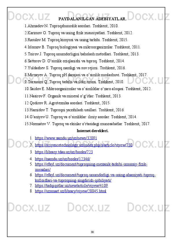 PAYDALANILǴ2AN ÁDEBIYATLAR.
1.Ahmadov N. Tuproqshunoslik asoslari. Toshkent, 2010.
2.Karimov O. Tuproq va uning fizik xususiyatlari. Toshkent, 2012.
3.Rasulov M. Tuproq kimyosi va uning tarkibi. Toshkent, 2015.
4.Islomov B. Tuproq biologiyasi va mikroorganizmlar. Toshkent, 2011.
5.Toirov J. Tuproq unumdorligini baholash metodlari. Toshkent, 2013.
6.Sattorov D. O‘simlik oziqlanishi va tuproq. Toshkent, 2014.
7.Yuldashev S. Tuproq namligi va suv rejimi. Toshkent, 2016.
8.Mirzayev A. Tuproq pH darajasi va o‘simlik moslashuvi. Toshkent, 2017.
9.Tursunov Q. Tuproq tarkibi va ildiz tizimi. Toshkent, 2010.
10.Saidov E. Mikroorganizmlar va o‘simliklar o‘zaro aloqasi. Toshkent, 2012.
11.Nasirov F. Organik va mineral o‘g‘itlar. Toshkent, 2013.
12.Qodirov R. Agrotexnika asoslari. Toshkent, 2015.
13.Hamidov T. Tuproqni yaxshilash usullari. Toshkent, 2016.
14.G‘aniyev U. Tuproq va o‘simliklar: ilmiy asoslar. Toshkent, 2014.
15.Normatov V. Tuproq va ekinlar o‘rtasidagi munosabatlar. Toshkent, 2017.
Internet derekleri.
1. https://www.samdu.uz/uz/news/32091   
2. https://sciyencetechnology.uz/index.php/s/article/viyew/730   
3. https://library.tdau.uz/uz/books/723   
4. https://namdu.uz/uz/books/12346/   
5. https://efayl.uz/document/tuproqning-mexanik-tarkibi-umumiy-fizik-   
xossalari/
6. https://efayl.uz/document/tuproq-unumdorligi-va-uning-ahamiyati-tuproq-   
kolloidlari-va-tuproqning-singdirish-qobiliyati/
7. https://tadqiqotlar.uz/new/article/viyew/4109   
8. https://uzsmart.uz/library/viyew/28045.html   
30 