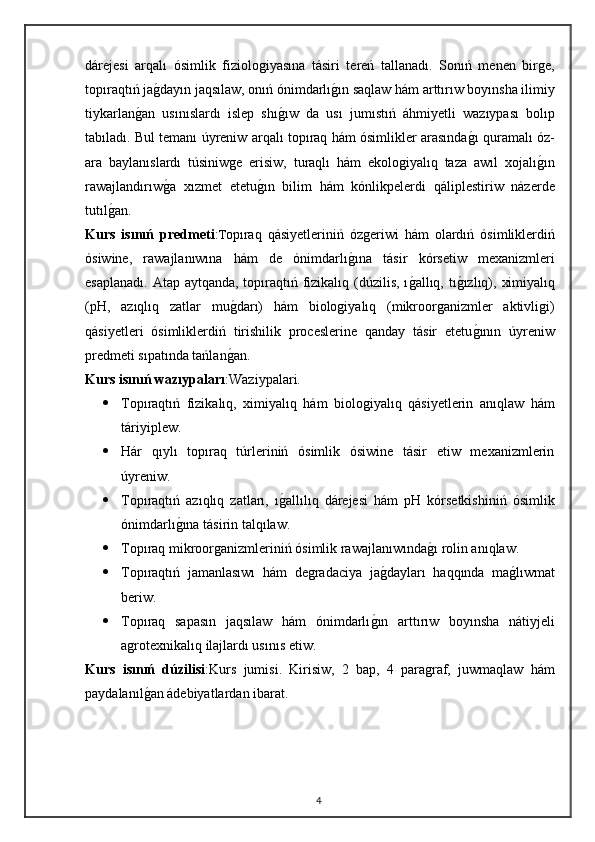 dárejesi   arqalı   ósimlik   fiziologiyasına   tásiri   tereń   tallanadı.   Sonıń   menen   birge,
topıraqtıń jag"dayın jaqsılaw, onıń ónimdarlı	g"ın saqlaw hám arttırıw boyınsha ilimiy
tiykarlan	
g"an   usınıslardı   islep   shı	g"ıw   da   usı   jumıstıń   áhmiyetli   wazıypası   bolıp
tabıladı. Bul temanı úyreniw arqalı topıraq hám ósimlikler arasında	
g"ı quramalı óz-
ara   baylanıslardı   túsiniwge   erisiw,   turaqlı   hám   ekologiyalıq   taza   awıl   xojalı	
g"ın
rawajlandırıw	
g"a   xızmet   etetu	g"ın   bilim   hám   kónlikpelerdi   qáliplestiriw   názerde
tutıl	
g"an.
Kurs   isınıń   predmeti : T opıraq   qásiyetleriniń   ózgeriwi   hám   olardıń   ósimliklerdiń
ósiwine,   rawajlanıwına   hám   de   ónimdarlı	
g"ına   tásir   kórsetiw   mexanizmleri
esaplanadı. Atap aytqanda, topıraqtıń fizikalıq (dúzilis, ı	
g"allıq, tı	g"ızlıq), ximiyalıq
(pH,   azıqlıq   zatlar   mu	
g"darı)   hám   biologiyalıq   (mikroorganizmler   aktivligi)
qásiyetleri   ósimliklerdiń   tirishilik   proceslerine   qanday   tásir   etetu	
g"ının   úyreniw
predmeti sıpatında tańlan	
g"an.
Kurs isınıń wazıypaları :Waziypalari.
 Topıraqtıń   fizikalıq,   ximiyalıq   hám   biologiyalıq   qásiyetlerin   anıqlaw   hám
táriyiplew.
 Hár   qıylı   topıraq   túrleriniń   ósimlik   ósiwine   tásir   etiw   mexanizmlerin
úyreniw.
 Topıraqtıń   azıqlıq   zatları,   ı	
g"allılıq   dárejesi   hám   pH   kórsetkishiniń   ósimlik
ónimdarlı	
g"ına tásirin talqılaw.
 Topıraq mikroorganizmleriniń ósimlik rawajlanıwında	
g"ı rolin anıqlaw.
 Topıraqtıń   jamanlasıwı   hám   degradaciya   ja	
g"dayları   haqqında   ma	g"lıwmat
beriw.
 Topıraq   sapasın   jaqsılaw   hám   ónimdarlı	
g"ın   arttırıw   boyınsha   nátiyjeli
agrotexnikalıq ilajlardı usınıs etiw.
Kurs   isınıń   dúzilisi :K urs   jumisi.   Kirisiw,   2   bap,   4   paragraf,   juwmaqlaw   hám
paydalanıl	
g"an ádebiyatlardan ibarat.
4 