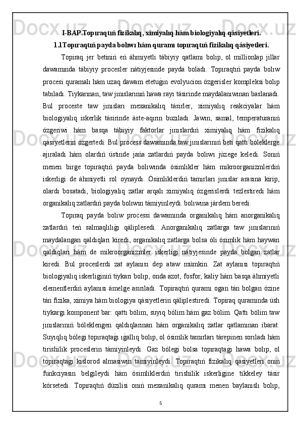 I-BAP. Topıraqtıń fizikalıq, ximiyalıq hám biologiyalıq qásiyetleri.
1.1Topıraqtıń payda bolıwı hám quramı topıraqtıń fizikalıq qásiyetleri .
Topiraq   jer   betiniń   eń   áhmiyetli   tábiyiy   qatlamı   bolip,   ol   millionlap   jillar
dawamında   tábiyiy   procesler   nátiyjesinde   payda   boladı.   Topıraqtıń   payda   bolıw
procesi quramalı hám uzaq dawam etetug"ın evolyucion ózgerisler kompleksi bolıp
tabıladı. Tiykarınan, taw jınıslarınıń hawa rayı tásirinde maydalanıwınan baslanadı.
Bul   proceste   taw   jınısları   mexanikalıq   tásirler,   ximiyalıq   reakciyalar   hám
biologiyalıq   iskerlik   tásirinde   áste-aqırın   buzıladı.   Jawın,   samal,   temperaturanıń
ózgeriwi   hám   basqa   tábiyiy   faktorlar   jınıslardıń   ximiyalıq   hám   fizikalıq
qásiyetlerin ózgertedi. Bul process dawamında taw jınıslarınıń beti qattı bóleklerge
ajıraladı   hám   olardıń   ústinde   jańa   zatlardıń   payda   bolıwı   júzege   keledi.   Sonıń
menen   birge   topıraqtıń   payda   bolıwında   ósimlikler   hám   mikroorganizmlerdiń
iskerligi   de   áhmiyetli   rol   oynaydı.   Ósimliklerdiń   tamırları   jınıslar   arasına   kirip,
olardı   bosatadı,   biologiyalıq   zatlar   arqalı   ximiyalıq   ózgerislerdi   tezlestiredi   hám
organikalıq zatlardıń payda bolıwın támiyinleydi.   bolıwına járdem beredi. 
Topıraq   payda   boliw   processi   dawamında   organikalıq   hám   anorganikalıq
zatlardıń   teń   salmaqlılı	
g"ı   qáliplesedi.   Anorganikalıq   zatlarga   taw   jınıslarınıń
maydalangan qaldıqları kiredi, organikalıq zatlarga bolsa óli ósimlik hám haywan
qaldıqları   hám   de   mikroorganizmler   iskerligi   nátiyjesinde   payda   bolgan   zatlar
kiredi.   Bul   proceslerdi   zat   aylanısı   dep   ataw   múmkin.   Zat   aylanısı   topıraqtıń
biologiyalıq iskerliginiń tiykarı bolıp, onda azot, fosfor, kaliy hám basqa áhmiyetli
elementlerdiń   aylanısı   ámelge   asırıladı.   Topiraqtıń   quramı   ogan   tán   bolgan   ózine
tán fizika, ximiya hám biologiya qásiyetlerin qáliplestiredi. Topiraq quramında úsh
tiykargı komponent bar: qattı bólim, suyıq bólim hám gaz bólim. Qattı bólim taw
jınıslarınıń   bóleklengen   qaldıqlarınan   hám   organikalıq   zatlar   qatlamınan   ibarat.
Suyıqlıq bólegi topıraqta
g"ı ı	g"allıq bolıp, ol ósimlik tamırları tárepinen sorıladı hám
tirishilik   proceslerin   támiyinleydi.   Gaz   bólegi   bolsa   topıraqta	
g"ı   hawa   bolıp,   ol
topıraqta	
g"ı   kislorod   almasıwın   támiyinleydi.   Topıraqtıń   fizikalıq   qásiyetleri   oniń
funkciyasın   belgileydi   hám   ósimliklerdiń   tirishilik   iskerligine   tikkeley   tásir
kórsetedi.   Topıraqtıń   dúzilisi   onıń   mexanikalıq   quramı   menen   baylanıslı   bolıp,
5 