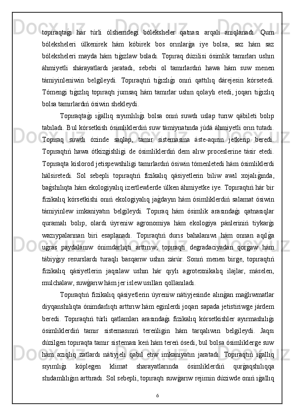 topıraqtag"ı   hár   túrli   ólshemdegi   bóleksheler   qatnası   arqalı   anıqlanadı.   Qum
bóleksheleri   úlkenirek   hám   kóbirek   bos   orınlar	
g"a   iye   bolsa,   saz   hám   saz
bóleksheleri   mayda   hám   tı	
g"ızlaw   boladı.   Topıraq   dúzilisi   ósimlik   tamırları   ushın
áhmiyetli   shárayatlardı   jaratadı,   sebebi   ol   tamırlardıń   hawa   hám   suw   menen
támiyinleniwin   belgileydi.   Topıraqtıń   tı	
g"ızlı	g"ı   onıń   qattılıq   dárejesin   kórsetedi.
Tómengi   tı	
g"ızlıq   topıraqtı   jumsaq   hám   tamırlar   ushın   qolaylı   etedi,   joqarı   tı	g"ızlıq
bolsa tamırlardıń ósiwin shekleydi. 
Topıraqta	
g"ı   ı	g"allıq   sıyımlılı	g"ı   bolsa   onıń   suwdı   uslap   turıw   qábileti   bolıp
tabıladı. Bul kórsetkish ósi mliklerdiń suw támiynatında júdá áhmiyetli orın tutadı.
Topıraq   suwdı   ózinde   saqlap,   tamır   sistemasına   áste-aqırın   jetkerip   beredi.
Topıraqtıń   hawa   ótkizgishligi   de   ósimliklerdiń   dem   alıw   proceslerine   tásir   etedi.
Topıraqta kislorod jetispewshiligi tamırlardıń ósiwin tómenletedi hám ósimliklerdi
hálsiretedi.   Sol   sebepli   topıraqtıń   fizikalıq   qásiyetlerin   biliw   awıl   xojalı	
g"ında,
ba	
g"shılıqta hám ekologiyalıq izertlewlerde úlken áhmiyetke iye. Topıraqtıń hár bir
fizikalıq  kórsetkishi   onıń  ekologiyalıq  ja	
g"dayın  hám  ósimliklerdiń  salamat   ósiwin
támiyinlew   imkaniyatın   belgileydi.   Topıraq   hám   ósimlik   arasında	
g"ı   qatnasıqlar
quramalı   bolıp,   olardı   úyreniw   agronomiya   hám   ekologiya   pánleriniń   tiykar	
g"ı
wazıypalarınan   biri   esaplanadı.   Topıraqtıń   durıs   bahalanıwı   hám   onnan   aqıl
g"a
u	
g"ras   paydalanıw   ónimdarlıqtı   arttırıw,   topıraqtı   degradaciyadan   qor	g"aw   hám
tábiy	
g"ıy   resurslardı   turaqlı   basqarıw   ushın   zárúr.   Sonıń   menen   birge,   topıraqtıń
fizikalıq   qásiyetlerin   jaqsılaw   ushın   hár   qıylı   agrotexnikalıq   ilajlar,   máselen,
mulchalaw, suw	
g"arıw hám jer islew usılları qollanıladı. 
Topıraqtıń  fizikalıq  qásiyetlerin   úyreniw  nátiyjesinde   alın	
g"an  ma	g"lıwmatlar
diyqanshılıqta ónimdarlıqtı arttırıw hám eginlerdi joqarı sapada jetistiriwge járdem
beredi.   Topıraqtıń   túrli   qatlamları   arasında	
g"ı   fizikalıq   kórsetkishler   ayırmashılı	g"ı
ósimliklerdiń   tamır   sistemasınıń   tereńligin   hám   tarqalıwın   belgileydi.   Jaqsı
dúzilgen topıraqta tamır sisteması keń hám tereń ósedi, bul bolsa ósimliklerge suw
hám   azıqlıq   zatlardı   nátiyjeli   qabıl   etiw   imkaniyatın   jaratadı.   Topıraqtıń   ı	
g"allıq
sıyımlı	
g"ı   kóplegen   klimat   sharayatlarında   ósimliklerdiń   qur	g"aqshılıqqa
shıdamlılı	
g"ın arttıradı. Sol sebepli, topıraqtı suw	g"arıw rejimin dúziwde onıń ı	g"allıq
6 