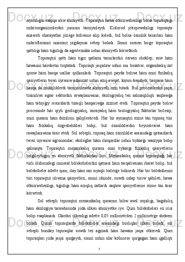 sıyımlıg"ın esapqa alıw áhmiyetli. Topıraqtıń hawa ótkiziwsheńligi bolsa topıraqta	g"ı
mikroorganizmlerdiń   jumısın   támiyinleydi.   Kislorod   jetispewshiligi   topıraqta
anaerob   sharayatlar   júzege   keliwine   alıp   keledi,   bul   bolsa   ósimlik   tamırları   hám
mikrofloranıń   unamsız   ja	
g"dayına   sebep   boladı.   Sonıń   menen   birge   topıraqtıń
qattılı	
g"ı hám tı	g"ızlı	g"ı da agrotexnika ushın áhmiyetli kórsetkish. 
Topıraqtıń   qattı   hám   tı	
g"ız   qatlamı   tamırlardıń   ósiwin   sheklep,   suw   hám
hawanıń háreketin toqtatadı. Topıraqtı jaqsılaw ushın onı  bosatıw, organikalıq zat
qosıw   hám   basqa   usıllar   qollanıladı.   Topıraqtıń   payda   bolıwı   hám   onıń   fizikalıq
qásiyetlerin tereń úyreniw adamzat ushın azıq-awqat, kiyim-kenshek, baspana hám
basqa  da mútájliklerdi  támiyinlewde áhmiyetli  orın tutadı. Bul  processlerdiń jaqsı
túsiniliwi   agrar   sektordıń   rawajlanıwına,   ekologiyalıq   teń   salmaqlılıqtı   saqlaw	
g"a
hám   tábiy	
g"ıy   resurslardı   turaqlı   basqarıw	g"a   xızmet   etedi.   Topıraqtıń   payda   boliw
procesinde   hár   qıylı   geologiyalıq,   ximiyalıq   hám   biologiyalıq   faktorlar   birlesip,
oniń   quramı   hám   dúzilisin   qáliplestiredi.   Hár   bir   aymaqtıń   ózine   tán   topıraq   túri
hám   fizikalıq   ózgeshelikleri   bolıp,   bul   ósimliklerdiń   beyimlesiwi   hám
rawajlanıwına tásir etedi. Sol sebepli, topıraq hám ósimlikler arasında	
g"ı qatnaslardı
tereń   úyreniw  agronomlar,  ekologlar  hám   ilimpazlar  ushın   tiykar	
g"ı  wazıypa   bolıp
qalmaqta.   Topıraqtıń   mexanikalıq   quramı   onıń   tiykar	
g"ı   fizikalıq   qásiyetlerin
belgileytu	
g"ın   eń   áhmiyetli   faktorlardan   biri.   Mexanikalıq   quram   topıraqtaģı   hár
túrli ólshemdegi mineral bólekshelerdiń qatnası hám tarqalıwınan ibarat bolıp, bul
bóleksheler ádette qum, ilay hám saz sıyaqlı túrlerge bólinedi. Hár bir bóleksheniń
túri   topıraqtıń   ulıwma   qásiyetleri,   sonıń   ishinde,   suwdı   uslap   turıw   qábileti,  hawa
ótkiziwsheńligi,   tı	
g"ızlı	g"ı   hám   azıqlıq   zatlardı   saqlaw   qásiyetlerine   ózine   tán   tásir
kórsetedi. 
Sol   sebepli   topıraqtıń   mexanikalıq   quramın   biliw   awıl   xojalı	
g"ı,   ba	g"shılıq
hám   ekologiya   tarawlarında   júdá   úlken   áhmiyetke   iye.   Qum   bóleksheleri   eń   irisi
bolip esaplanadı. Olardıń úlkenligi ádette 0,05 millimetrden 2 millimetrge shekem
boladı.   Qumlı   topıraqlarda   bóleksheler   arasında	
g"ı   boslıqlar   úlken   boladı,   sol
sebepli   bunday   topıraqlar   suwdı   tez   a	
g"ızadı   hám   hawanı   jaqsı   ótkeredi.   Qum
topıraqları   júdá   jaqsı   qur	
g"aydı,   sonıń   ushın   olar   kóbinese   qur	g"ag"an   hám   ı	g"allıqtı
7 