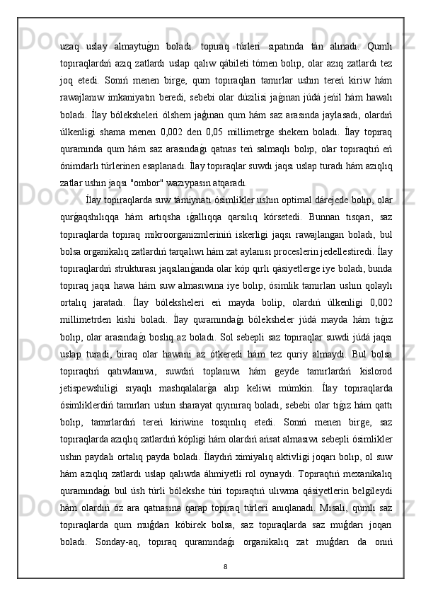 uzaq   uslay   almaytug"ın   boladı.   topıraq   túrleri   sıpatında   tán   alınadı.   Qumlı
topıraqlardıń   azıq   zatlardı   uslap   qalıw   qábileti   tómen   bolıp,   olar   azıq   zatlardı   tez
joq   etedi.   Sonıń   menen   birge,   qum   topıraqları   tamırlar   ushın   tereń   kiriw   hám
rawajlanıw   imkaniyatın   beredi,   sebebi   olar   dúzilisi   ja	
g"ınan   júdá   jeńil   hám   hawalı
boladı.   Ílay   bóleksheleri   ólshem   jaģınan   qum   hám   saz   arasında   jaylasadı,   olardıń
úlkenligi   shama   menen   0,002   den   0,05   millimetrge   shekem   boladı.   Ílay   topıraq
quramında   qum   hám   saz   arasında	
g"ı   qatnas   teń   salmaqlı   bolıp,   olar   topıraqtıń   eń
ónimdarlı túrlerinen esaplanadı. Ílay topıraqlar suwdı jaqsı uslap turadı hám azıqlıq
zatlar ushın jaqsı "ombor" wazıypasın atqaradı. 
Ílay topıraqlarda suw támiynatı ósimlikler ushın optimal dárejede bolıp, olar
qur	
g"aqshılıqqa   hám   artıqsha   ı	g"allıqqa   qarsılıq   kórsetedi.   Bunnan   tısqarı,   saz
topıraqlarda   topıraq   mikroorganizmleriniń   iskerligi   jaqsı   rawajlangan   boladı,   bul
bolsa organikalıq zatlardıń tarqalıwı hám zat aylanısı proceslerin jedellestiredi. Ílay
topıraqlardıń strukturası jaqsılan
g"anda olar kóp qırlı qásiyetlerge iye boladı, bunda
topıraq  jaqsı   hawa  hám  suw   almasıwına   iye  bolıp,  ósimlik  tamırları   ushın  qolaylı
ortalıq   jaratadı.   Ílay   bóleksheleri   eń   mayda   bolip,   olardıń   úlkenligi   0,002
millimetrden   kishi   boladı.   Ílay   quramında	
g"ı   bóleksheler   júdá   mayda   hám   tı	g"ız
bolıp, olar arasında	
g"ı  boslıq az boladı. Sol  sebepli  saz topıraqlar  suwdi  júdá jaqsı
uslap   turadi,   biraq   olar   hawani   az   ótkeredi   hám   tez   quriy   almaydı.   Bul   bolsa
topıraqtıń   qatıwlanıwı,   suwdıń   toplanıwı   hám   geyde   tamırlardıń   kislorod
jetispewshiligi   sıyaqlı   mashqalalar	
g"a   alıp   keliwi   múmkin.   Ílay   topıraqlarda
ósimliklerdiń tamırları   ushın  sharayat   qıyınıraq  boladı,  sebebi  olar  tı	
g"ız  hám  qattı
bolıp,   tamırlardıń   tereń   kiriwine   tosqınlıq   etedi.   Sonıń   menen   birge,   saz
topıraqlarda azıqlıq zatlardıń kópligi hám olardıń ańsat almasıwı sebepli ósimlikler
ushın paydalı ortalıq payda boladı. Ílaydıń ximiyalıq aktivligi joqarı bolıp, ol suw
hám   azıqlıq   zatlardı   uslap   qalıwda   áhmiyetli   rol   oynaydı.   Topıraqtıń   mexanikalıq
quramında	
g"ı   bul   úsh   túrli   bólekshe   túri   topıraqtıń   ulıwma   qásiyetlerin   belgileydi
hám   olardıń   óz   ara   qatnasına   qarap   topıraq   túrleri   anıqlanadı.   Mısalı,   qumlı   saz
topıraqlarda   qum   muģdarı   kóbirek   bolsa,   saz   topıraqlarda   saz   muģdarı   joqarı
boladı.   Sonday-aq,   topıraq   quramında	
g"ı   organikalıq   zat   muģdarı   da   onıń
8 