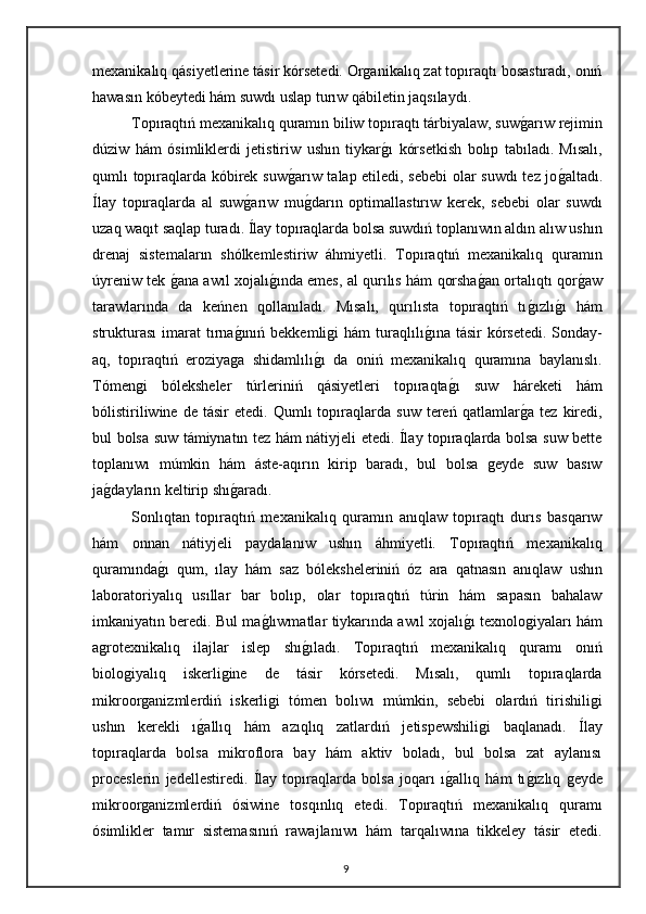 mexanikalıq qásiyetlerine tásir kórsetedi. Organikalıq zat topıraqtı bosastıradı, onıń
hawasın kóbeytedi hám suwdı uslap turıw qábiletin jaqsılaydı. 
Topıraqtıń mexanikalıq quramın biliw topıraqtı tárbiyalaw, suwg"arıw rejimin
dúziw   hám   ósimliklerdi   jetistiriw   ushın   tiykar	
g"ı   kórsetkish   bolıp   tabıladı.   Mısalı,
qumlı topıraqlarda kóbirek suw	
g"arıw talap etiledi, sebebi  olar suwdı tez jo	g"altadı.
Ílay   topıraqlarda   al   suw	
g"arıw   mu	g"darın   optimallastırıw   kerek,   sebebi   olar   suwdı
uzaq waqıt saqlap turadı. Ílay topıraqlarda bolsa suwdıń toplanıwın aldın alıw ushın
drenaj   sistemaların   shólkemlestiriw   áhmiyetli.   Topıraqtıń   mexanikalıq   quramın
úyreniw tek 	
g"ana awıl xojalı	g"ında emes, al qurılıs hám qorsha	g"an ortalıqtı qor	g"aw
tarawlarında   da   keńnen   qollanıladı.   Mısalı,   qurılısta   topıraqtıń   tı	
g"ızlı	g"ı   hám
strukturası  imarat   tırna	
g"ınıń bekkemligi   hám   turaqlılı	g"ına tásir  kórsetedi.  Sonday-
aq,   topıraqtıń   eroziyaga   shidamlılı	
g"ı   da   oniń   mexanikalıq   quramına   baylanıslı.
Tómengi   bóleksheler   túrleriniń   qásiyetleri   topıraqta	
g"ı   suw   háreketi   hám
bólistiriliwine   de   tásir   etedi.   Qumlı   topıraqlarda   suw   tereń   qatlamlar	
g"a   tez   kiredi,
bul bolsa suw támiynatın tez hám nátiyjeli etedi. Ílay topıraqlarda bolsa suw bette
toplanıwı   múmkin   hám   áste-aqırın   kirip   baradı,   bul   bolsa   geyde   suw   basıw
ja	
g"dayların keltirip shı	g"aradı.
Sonlıqtan   topıraqtıń   mexanikalıq   quramın   anıqlaw   topıraqtı   durıs   basqarıw
hám   onnan   nátiyjeli   paydalanıw   ushın   áhmiyetli.   Topıraqtıń   mexanikalıq
quramında	
g"ı   qum,   ılay   hám   saz   bóleksheleriniń   óz   ara   qatnasın   anıqlaw   ushın
laboratoriyalıq   usıllar   bar   bolıp,   olar   topıraqtıń   túrin   hám   sapasın   bahalaw
imkaniyatın beredi. Bul ma	
g"lıwmatlar tiykarında awıl xojalı	g"ı texnologiyaları hám
agrotexnikalıq   ilajlar   islep   shı	
g"ıladı.   Topıraqtıń   mexanikalıq   quramı   onıń
biologiyalıq   iskerligine   de   tásir   kórsetedi.   Mısalı,   qumlı   topıraqlarda
mikroorganizmlerdiń   iskerligi   tómen   bolıwı   múmkin,   sebebi   olardıń   tirishiligi
ushın   kerekli   ı	
g"allıq   hám   azıqlıq   zatlardıń   jetispewshiligi   baqlanadı.   Ílay
topıraqlarda   bolsa   mikroflora   bay   hám   aktiv   boladı,   bul   bolsa   zat   aylanısı
proceslerin   jedellestiredi.   Ílay   topıraqlarda   bolsa   joqarı   ı	
g"allıq   hám   tı	g"ızlıq   geyde
mikroorganizmlerdiń   ósiwine   tosqınlıq   etedi.   Topıraqtıń   mexanikalıq   quramı
ósimlikler   tamır   sistemasınıń   rawajlanıwı   hám   tarqalıwına   tikkeley   tásir   etedi.
9 