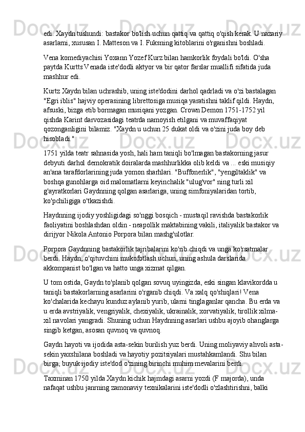 edi. Xaydn tushundi: bastakor bo'lish uchun qattiq va qattiq o'qish kerak. U nazariy
asarlarni, xususan I. Matteson va I. Fuksning kitoblarini o'rganishni boshladi.
Vena komediyachisi Yoxann Yozef Kurz bilan hamkorlik foydali bo'ldi. O'sha 
paytda Kurtts Venada iste'dodli aktyor va bir qator farslar muallifi sifatida juda 
mashhur edi.
Kurtz Xaydn bilan uchrashib, uning iste'dodini darhol qadrladi va o'zi bastalagan 
"Egri iblis" hajviy operasining librettosiga musiqa yaratishni taklif qildi. Haydn, 
afsuski, bizga etib bormagan musiqani yozgan. Crown Demon 1751-1752 yil 
qishda Karint darvozasidagi teatrda namoyish etilgani va muvaffaqiyat 
qozonganligini bilamiz. "Xaydn u uchun 25 dukat oldi va o'zini juda boy deb 
hisobladi."
1751 yilda teatr sahnasida yosh, hali ham taniqli bo'lmagan bastakorning jasur 
debyuti darhol demokratik doiralarda mashhurlikka olib keldi va ... eski musiqiy 
an'ana tarafdorlarining juda yomon sharhlari. "Buffonerlik", "yengiltaklik" va 
boshqa gunohlarga oid malomatlarni keyinchalik "ulug'vor" ning turli xil 
g'ayratkorlari Gaydnning qolgan asarlariga, uning simfoniyalaridan tortib, 
ko'pchiligiga o'tkazishdi.
Haydnning ijodiy yoshligidagi so'nggi bosqich - mustaqil ravishda bastakorlik 
faoliyatini boshlashdan oldin - neapollik maktabining vakili, italiyalik bastakor va 
dirijyor Nikola Antonio Porpora bilan mashg'ulotlar.
Porpora Gaydnning bastakorlik tajribalarini ko'rib chiqdi va unga ko'rsatmalar 
berdi. Haydn, o'qituvchini mukofotlash uchun, uning ashula darslarida 
akkompanist bo'lgan va hatto unga xizmat qilgan.
U tom ostida, Gaydn to'planib qolgan sovuq uyingizda, eski singan klavikordda u 
taniqli bastakorlarning asarlarini o'rganib chiqdi. Va xalq qo'shiqlari! Vena 
ko'chalarida kechayu kunduz aylanib yurib, ularni tinglaganlar qancha. Bu erda va 
u erda avstriyalik, vengriyalik, chexiyalik, ukrainalik, xorvatiyalik, tirollik xilma-
xil navolari yangradi. Shuning uchun Haydnning asarlari ushbu ajoyib ohanglarga 
singib ketgan, asosan quvnoq va quvnoq.
Gaydn hayoti va ijodida asta-sekin burilish yuz berdi. Uning moliyaviy ahvoli asta-
sekin yaxshilana boshladi va hayotiy pozitsiyalari mustahkamlandi. Shu bilan 
birga, buyuk ijodiy iste'dod o'zining birinchi muhim mevalarini berdi.
Taxminan 1750 yilda Xaydn kichik hajmdagi asarni yozdi (F majorda), unda 
nafaqat ushbu janrning zamonaviy texnikalarini iste'dodli o'zlashtirishni, balki  