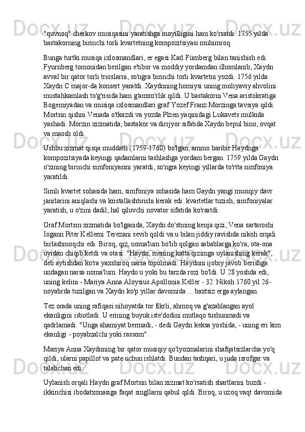 "quvnoq" cherkov musiqasini yaratishga moyilligini ham ko'rsatdi. 1755 yilda 
bastakorning birinchi torli kvartetning kompozitsiyasi muhimroq.
Bunga turtki musiqa ixlosmandlari, er egasi Karl Fürnberg bilan tanishish edi. 
Fyurnberg tomonidan berilgan e'tibor va moddiy yordamdan ilhomlanib, Xaydn 
avval bir qator torli trioslarni, so'ngra birinchi torli kvartetni yozdi. 1756 yilda 
Xaydn C major-da konsert yaratdi. Xaydnning homiysi uning moliyaviy ahvolini 
mustahkamlash to'g'risida ham g'amxo'rlik qildi. U bastakorni Vena aristokratiga 
Bogemiyadan va musiqa ixlosmandlari graf Yozef Franz Morzinga tavsiya qildi. 
Mortsin qishni Venada o'tkazdi va yozda Plzen yaqinidagi Lukavets mulkida 
yashadi. Morzin xizmatida, bastakor va dirijyor sifatida Xaydn bepul bino, ovqat 
va maosh oldi.
Ushbu xizmat qisqa muddatli (1759-1760) bo'lgan, ammo baribir Haydnga 
kompozitsiyada keyingi qadamlarni tashlashga yordam bergan. 1759 yilda Gaydn 
o'zining birinchi simfoniyasini yaratdi, so'ngra keyingi yillarda to'rtta simfoniya 
yaratildi.
Simli kvartet sohasida ham, simfoniya sohasida ham Gaydn yangi musiqiy davr 
janrlarini aniqlashi va kristallashtirishi kerak edi: kvartetlar tuzish, simfoniyalar 
yaratish, u o'zini dadil, hal qiluvchi novator sifatida ko'rsatdi.
Graf Mortsin xizmatida bo'lganida, Xaydn do'stining kenja qizi, Vena sartaroshi 
Iogann Piter Kellerni Terezani sevib qoldi va u bilan jiddiy ravishda nikoh orqali 
birlashmoqchi edi. Biroq, qiz, noma'lum bo'lib qolgan sabablarga ko'ra, ota-ona 
uyidan chiqib ketdi va otasi: "Haydn, mening katta qizimga uylanishing kerak", 
deb aytishdan ko'ra yaxshiroq narsa topolmadi. Haydnni ijobiy javob berishga 
undagan narsa noma'lum. Haydn u yoki bu tarzda rozi bo'ldi. U 28 yoshda edi, 
uning kelini - Mariya Anna Aloysius Apollonia Keller - 32. Nikoh 1760 yil 26-
noyabrda tuzilgan va Xaydn ko'p yillar davomida ... baxtsiz erga aylangan.
Tez orada uning rafiqasi nihoyatda tor fikrli, ahmoq va g'azablangan ayol 
ekanligini isbotladi. U erining buyuk iste'dodini mutlaqo tushunmadi va 
qadrlamadi. "Unga ahamiyat bermadi, - dedi Gaydn keksa yoshida, - uning eri kim 
ekanligi - poyabzalchi yoki rassom".
Mariya Anna Xaydnning bir qator musiqiy qo'lyozmalarini shafqatsizlarcha yo'q 
qildi, ularni papillot va pate uchun ishlatdi. Bundan tashqari, u juda isrofgar va 
talabchan edi.
Uylanish orqali Haydn graf Mortsin bilan xizmat ko'rsatish shartlarini buzdi - 
ikkinchisi ibodatxonasiga faqat singllarni qabul qildi. Biroq, u uzoq vaqt davomida 