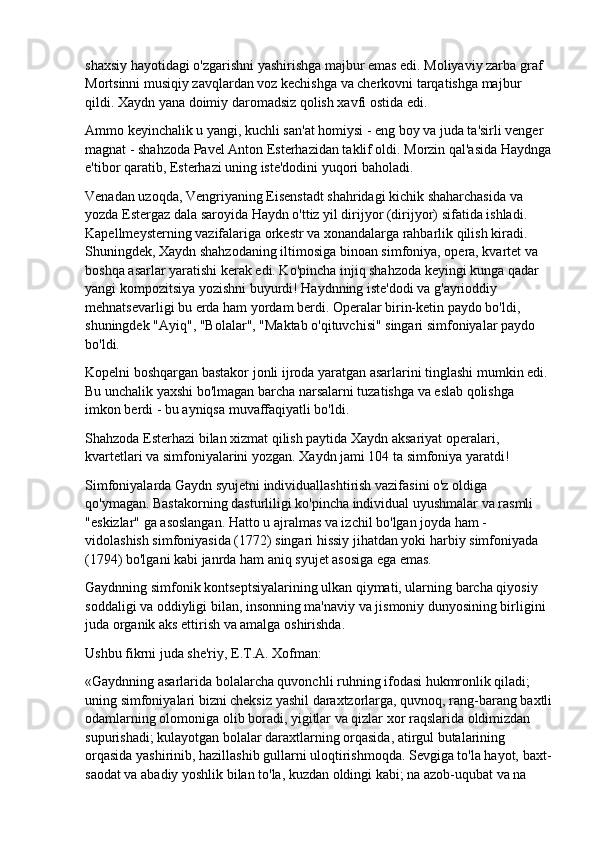 shaxsiy hayotidagi o'zgarishni yashirishga majbur emas edi. Moliyaviy zarba graf 
Mortsinni musiqiy zavqlardan voz kechishga va cherkovni tarqatishga majbur 
qildi. Xaydn yana doimiy daromadsiz qolish xavfi ostida edi.
Ammo keyinchalik u yangi, kuchli san'at homiysi - eng boy va juda ta'sirli venger 
magnat - shahzoda Pavel Anton Esterhazidan taklif oldi. Morzin qal'asida Haydnga
e'tibor qaratib, Esterhazi uning iste'dodini yuqori baholadi.
Venadan uzoqda, Vengriyaning Eisenstadt shahridagi kichik shaharchasida va 
yozda Estergaz dala saroyida Haydn o'ttiz yil dirijyor (dirijyor) sifatida ishladi. 
Kapellmeysterning vazifalariga orkestr va xonandalarga rahbarlik qilish kiradi. 
Shuningdek, Xaydn shahzodaning iltimosiga binoan simfoniya, opera, kvartet va 
boshqa asarlar yaratishi kerak edi. Ko'pincha injiq shahzoda keyingi kunga qadar 
yangi kompozitsiya yozishni buyurdi! Haydnning iste'dodi va g'ayrioddiy 
mehnatsevarligi bu erda ham yordam berdi. Operalar birin-ketin paydo bo'ldi, 
shuningdek "Ayiq", "Bolalar", "Maktab o'qituvchisi" singari simfoniyalar paydo 
bo'ldi.
Kopelni boshqargan bastakor jonli ijroda yaratgan asarlarini tinglashi mumkin edi. 
Bu unchalik yaxshi bo'lmagan barcha narsalarni tuzatishga va eslab qolishga 
imkon berdi - bu ayniqsa muvaffaqiyatli bo'ldi.
Shahzoda Esterhazi bilan xizmat qilish paytida Xaydn aksariyat operalari, 
kvartetlari va simfoniyalarini yozgan. Xaydn jami 104 ta simfoniya yaratdi!
Simfoniyalarda Gaydn syujetni individuallashtirish vazifasini o'z oldiga 
qo'ymagan. Bastakorning dasturliligi ko'pincha individual uyushmalar va rasmli 
"eskizlar" ga asoslangan. Hatto u ajralmas va izchil bo'lgan joyda ham - 
vidolashish simfoniyasida (1772) singari hissiy jihatdan yoki harbiy simfoniyada 
(1794) bo'lgani kabi janrda ham aniq syujet asosiga ega emas.
Gaydnning simfonik kontseptsiyalarining ulkan qiymati, ularning barcha qiyosiy 
soddaligi va oddiyligi bilan, insonning ma'naviy va jismoniy dunyosining birligini 
juda organik aks ettirish va amalga oshirishda.
Ushbu fikrni juda she'riy, E.T.A. Xofman:
«Gaydnning asarlarida bolalarcha quvonchli ruhning ifodasi hukmronlik qiladi; 
uning simfoniyalari bizni cheksiz yashil daraxtzorlarga, quvnoq, rang-barang baxtli
odamlarning olomoniga olib boradi, yigitlar va qizlar xor raqslarida oldimizdan 
supurishadi; kulayotgan bolalar daraxtlarning orqasida, atirgul butalarining 
orqasida yashirinib, hazillashib gullarni uloqtirishmoqda. Sevgiga to'la hayot, baxt-
saodat va abadiy yoshlik bilan to'la, kuzdan oldingi kabi; na azob-uqubat va na  