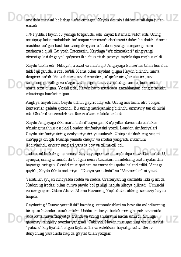 ravishda mavjud bo'lishga jur'at etmagan. Xaydn doimiy ishidan ajralishga jur'at 
etmadi.
1791 yilda, Haydn 60 yoshga to'lganida, eski knyaz Esterhazi vafot etdi. Uning 
musiqaga katta muhabbati bo'lmagan merosxo'r cherkovni ishdan bo'shatdi. Ammo
mashhur bo'lgan bastakor uning dirijyori sifatida ro'yxatga olinganiga ham 
xushomad qildi. Bu yosh Esterxazini Xaydnga "o'z xizmatkori" ning yangi 
xizmatga kirishiga yo'l qo'ymaslik uchun etarli pensiya tayinlashga majbur qildi.
Xaydn baxtli edi! Nihoyat, u ozod va mustaqil! Angliyaga konsertlar bilan borishni
taklif qilganida, u rozi bo'ldi. Kema bilan sayohat qilgan Haydn birinchi marta 
dengizni ko'rdi. Va u cheksiz suv elementini, to'lqinlarning harakatini, suv 
rangining go'zalligi va o'zgaruvchanligini tasavvur qilishga urinib, buni necha 
marta orzu qilgan. Yoshligida, Haydn hatto musiqada g'azablangan dengiz rasmini 
etkazishga harakat qilgan.
Angliya hayoti ham Gaydn uchun g'ayrioddiy edi. Uning asarlarini olib borgan 
kontsertlar g'alaba qozondi. Bu uning musiqasining birinchi ommaviy tan olinishi 
edi. Oksford universiteti uni faxriy a'zosi sifatida tanladi.
Xaydn Angliyaga ikki marta tashrif buyurgan. Ko'p yillar davomida bastakor 
o'zining mashhur o'n ikki London simfoniyasini yozdi. London simfoniyalari 
Gaydn simfoniyasining evolyutsiyasini yakunlaydi. Uning iste'dodi eng yuqori 
cho'qqiga chiqdi. Musiqa yanada chuqur va ifodali yangradi, mazmuni 
jiddiylashdi, orkestr ranglari yanada boy va xilma-xil edi.
Juda band bo'lishiga qaramay, Xaydn yangi musiqa tinglashga muvaffaq bo'ldi. U, 
ayniqsa, uning zamondoshi bo'lgan nemis bastakori Handelning oratoriyalaridan 
hayratga tushgan. Gendel musiqasidan taassurot shu qadar baland ediki, Venaga 
qaytib, Xaydn ikkita oratoriya - "Dunyo yaratilishi" va "Mavsumlar" ni yozdi.
Yaratilish syujeti nihoyatda sodda va sodda. Oratoriyaning dastlabki ikki qismida 
Xudoning irodasi bilan dunyo paydo bo'lganligi haqida hikoya qilinadi. Uchinchi 
va oxirgi qism Odam Ato va Momo Havoning Yiqilishdan oldingi samoviy hayoti 
haqida.
Gaydnning "Dunyo yaratilishi" haqidagi zamondoshlari va bevosita avlodlarining 
bir qator hukmlari xarakterlidir. Ushbu oratoriya bastakorning hayoti davomida 
juda katta muvaffaqiyatga erishdi va uning shuhratini ancha oshirdi. Shunga 
qaramay, tanqidiy ovozlar yangradi. Tabiiyki, Haydn musiqasining vizual tasviri 
"yuksak" kayfiyatda bo'lgan faylasuflar va estetikani hayratga soldi. Serov 
dunyoning yaratilishi haqida g'ayrat bilan yozgan: