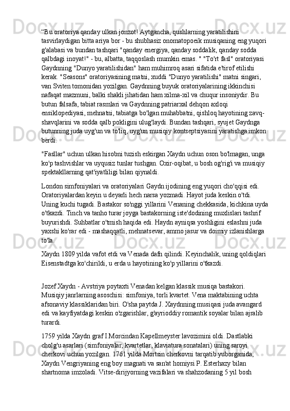 “Bu oratoriya qanday ulkan jonzot! Aytgancha, qushlarning yaratilishini 
tasvirlaydigan bitta ariya bor - bu shubhasiz onomatopoeik musiqaning eng yuqori 
g'alabasi va bundan tashqari "qanday energiya, qanday soddalik, qanday sodda 
qalbdagi inoyat!" - bu, albatta, taqqoslash mumkin emas. " "To'rt fasl" oratoriyasi 
Gaydnning "Dunyo yaratilishidan" ham muhimroq asari sifatida e'tirof etilishi 
kerak. "Seasons" oratoriyasining matni, xuddi "Dunyo yaratilishi" matni singari, 
van Sviten tomonidan yozilgan. Gaydnning buyuk oratoriyalarining ikkinchisi 
nafaqat mazmuni, balki shakli jihatidan ham xilma-xil va chuqur insoniydir. Bu 
butun falsafa, tabiat rasmlari va Gaydnning patriarxal dehqon axloqi 
ensiklopediyasi, mehnatni, tabiatga bo'lgan muhabbatni, qishloq hayotining zavq-
shavqlarini va sodda qalb pokligini ulug'laydi. Bundan tashqari, syujet Gaydnga 
butunning juda uyg'un va to'liq, uyg'un musiqiy kontseptsiyasini yaratishga imkon 
berdi.
"Fasllar" uchun ulkan hisobni tuzish eskirgan Xaydn uchun oson bo'lmagan, unga 
ko'p tashvishlar va uyqusiz tunlar tushgan. Oxir-oqibat, u bosh og'rig'i va musiqiy 
spektakllarning qat'iyatliligi bilan qiynaldi.
London simfoniyalari va oratoriyalari Gaydn ijodining eng yuqori cho'qqisi edi. 
Oratoriyalardan keyin u deyarli hech narsa yozmadi. Hayot juda keskin o'tdi. 
Uning kuchi tugadi. Bastakor so'nggi yillarini Venaning chekkasida, kichkina uyda
o'tkazdi. Tinch va tanho turar joyga bastakorning iste'dodining muxlislari tashrif 
buyurishdi. Suhbatlar o'tmish haqida edi. Haydn ayniqsa yoshligini eslashni juda 
yaxshi ko'rar edi - mashaqqatli, mehnatsevar, ammo jasur va doimiy izlanishlarga 
to'la.
Xaydn 1809 yilda vafot etdi va Venada dafn qilindi. Keyinchalik, uning qoldiqlari 
Eisenstadtga ko'chirildi, u erda u hayotining ko'p yillarini o'tkazdi.
Jozef Xaydn - Avstriya poytaxti Venadan kelgan klassik musiqa bastakori. 
Musiqiy janrlarning asoschisi: simfoniya, torli kvartet. Vena maktabining uchta 
afsonaviy klassiklaridan biri. O'sha paytda J. Xaydnning musiqasi juda avangard 
edi va kayfiyatdagi keskin o'zgarishlar, g'ayrioddiy romantik soyalar bilan ajralib 
turardi.
1759 yilda Xaydn graf I.Morcindan Kapellmeyster lavozimini oldi. Dastlabki 
cholg'u asarlari (simfoniyalar, kvartetlar, klaviatura sonatalari) uning saroyi 
cherkovi uchun yozilgan. 1761 yilda Mortsin cherkovni tarqatib yuborganida, 
Xaydn Vengriyaning eng boy magnati va san'at homiysi P. Esterhazy bilan 
shartnoma imzoladi. Vitse-dirijyorning vazifalari va shahzodaning 5 yil bosh  
