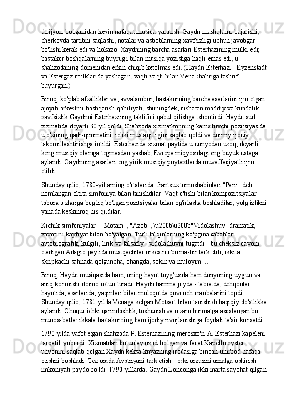 dirijyori bo'lganidan keyin nafaqat musiqa yaratish. Gaydn mashqlarni bajarishi, 
cherkovda tartibni saqlashi, notalar va asboblarning xavfsizligi uchun javobgar 
bo'lishi kerak edi va hokazo. Xaydnning barcha asarlari Esterhazining mulki edi; 
bastakor boshqalarning buyrug'i bilan musiqa yozishga haqli emas edi, u 
shahzodaning domenidan erkin chiqib ketolmas edi. (Haydn Esterhazi - Eyzenstadt
va Estergaz mulklarida yashagan, vaqti-vaqti bilan Vena shahriga tashrif 
buyurgan.)
Biroq, ko'plab afzalliklar va, avvalambor, bastakorning barcha asarlarini ijro etgan 
ajoyib orkestrni boshqarish qobiliyati, shuningdek, nisbatan moddiy va kundalik 
xavfsizlik Gaydnni Esterhazining taklifini qabul qilishga ishontirdi. Haydn sud 
xizmatida deyarli 30 yil qoldi. Shahzoda xizmatkorining kamsituvchi pozitsiyasida
u o'zining qadr-qimmatini, ichki mustaqilligini saqlab qoldi va doimiy ijodiy 
takomillashtirishga intildi. Esterhazida xizmat paytida u dunyodan uzoq, deyarli 
keng musiqiy olamga tegmasdan yashab, Evropa miqyosidagi eng buyuk ustaga 
aylandi. Gaydnning asarlari eng yirik musiqiy poytaxtlarda muvaffaqiyatli ijro 
etildi.
Shunday qilib, 1780-yillarning o'rtalarida. frantsuz tomoshabinlari "Parij" deb 
nomlangan oltita simfoniya bilan tanishdilar. Vaqt o'tishi bilan kompozitsiyalar 
tobora o'zlariga bog'liq bo'lgan pozitsiyalar bilan og'irlasha boshladilar, yolg'izlikni
yanada keskinroq his qildilar.
Kichik simfoniyalar - "Motam", "Azob", \u200b\u200b"Vidolashuv" dramatik, 
xavotirli kayfiyat bilan bo'yalgan. Turli talqinlarning ko'pgina sabablari - 
avtobiografik, kulgili, lirik va falsafiy - vidolashuvni tugatdi - bu cheksiz davom 
etadigan Adagio paytida musiqachilar orkestrni birma-bir tark etib, ikkita 
skripkachi sahnada qolguncha, ohangda, sokin va muloyim ...
Biroq, Haydn musiqasida ham, uning hayot tuyg'usida ham dunyoning uyg'un va 
aniq ko'rinishi doimo ustun turadi. Haydn hamma joyda - tabiatda, dehqonlar 
hayotida, asarlarida, yaqinlari bilan muloqotda quvonch manbalarini topdi. 
Shunday qilib, 1781 yilda Venaga kelgan Motsart bilan tanishish haqiqiy do'stlikka
aylandi. Chuqur ichki qarindoshlik, tushunish va o'zaro hurmatga asoslangan bu 
munosabatlar ikkala bastakorning ham ijodiy rivojlanishiga foydali ta'sir ko'rsatdi
1790 yilda vafot etgan shahzoda P. Esterhazining merosxo'ri A. Esterhazi kapeleni 
tarqatib yubordi. Xizmatdan butunlay ozod bo'lgan va faqat Kapellmeyster 
unvonini saqlab qolgan Xaydn keksa knyazning irodasiga binoan umrbod nafaqa 
olishni boshladi. Tez orada Avstriyani tark etish - eski orzusini amalga oshirish 
imkoniyati paydo bo'ldi. 1790-yillarda. Gaydn Londonga ikki marta sayohat qilgan