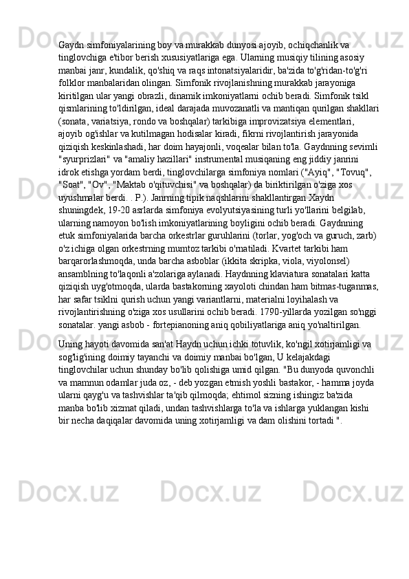 Gaydn simfoniyalarining boy va murakkab dunyosi ajoyib, ochiqchanlik va 
tinglovchiga e'tibor berish xususiyatlariga ega. Ularning musiqiy tilining asosiy 
manbai janr, kundalik, qo'shiq va raqs intonatsiyalaridir, ba'zida to'g'ridan-to'g'ri 
folklor manbalaridan olingan. Simfonik rivojlanishning murakkab jarayoniga 
kiritilgan ular yangi obrazli, dinamik imkoniyatlarni ochib beradi. Simfonik tsikl 
qismlarining to'ldirilgan, ideal darajada muvozanatli va mantiqan qurilgan shakllari
(sonata, variatsiya, rondo va boshqalar) tarkibiga improvizatsiya elementlari, 
ajoyib og'ishlar va kutilmagan hodisalar kiradi, fikrni rivojlantirish jarayonida 
qiziqish keskinlashadi, har doim hayajonli, voqealar bilan to'la. Gaydnning sevimli
"syurprizlari" va "amaliy hazillari" instrumental musiqaning eng jiddiy janrini 
idrok etishga yordam berdi, tinglovchilarga simfoniya nomlari ("Ayiq", "Tovuq", 
"Soat", "Ov", "Maktab o'qituvchisi" va boshqalar) da biriktirilgan o'ziga xos 
uyushmalar berdi. . P.). Janrning tipik naqshlarini shakllantirgan Xaydn 
shuningdek, 19-20 asrlarda simfoniya evolyutsiyasining turli yo'llarini belgilab, 
ularning namoyon bo'lish imkoniyatlarining boyligini ochib beradi. Gaydnning 
etuk simfoniyalarida barcha orkestrlar guruhlarini (torlar, yog'och va guruch, zarb) 
o'z ichiga olgan orkestrning mumtoz tarkibi o'rnatiladi. Kvartet tarkibi ham 
barqarorlashmoqda, unda barcha asboblar (ikkita skripka, viola, viyolonsel) 
ansamblning to'laqonli a'zolariga aylanadi. Haydnning klaviatura sonatalari katta 
qiziqish uyg'otmoqda, ularda bastakorning xayoloti chindan ham bitmas-tuganmas,
har safar tsiklni qurish uchun yangi variantlarni, materialni loyihalash va 
rivojlantirishning o'ziga xos usullarini ochib beradi. 1790-yillarda yozilgan so'nggi 
sonatalar. yangi asbob - fortepianoning aniq qobiliyatlariga aniq yo'naltirilgan.
Uning hayoti davomida san'at Haydn uchun ichki totuvlik, ko'ngil xotirjamligi va 
sog'lig'ining doimiy tayanchi va doimiy manbai bo'lgan, U kelajakdagi 
tinglovchilar uchun shunday bo'lib qolishiga umid qilgan. "Bu dunyoda quvonchli 
va mamnun odamlar juda oz, - deb yozgan etmish yoshli bastakor, - hamma joyda 
ularni qayg'u va tashvishlar ta'qib qilmoqda; ehtimol sizning ishingiz ba'zida 
manba bo'lib xizmat qiladi, undan tashvishlarga to'la va ishlarga yuklangan kishi 
bir necha daqiqalar davomida uning xotirjamligi va dam olishini tortadi ". 