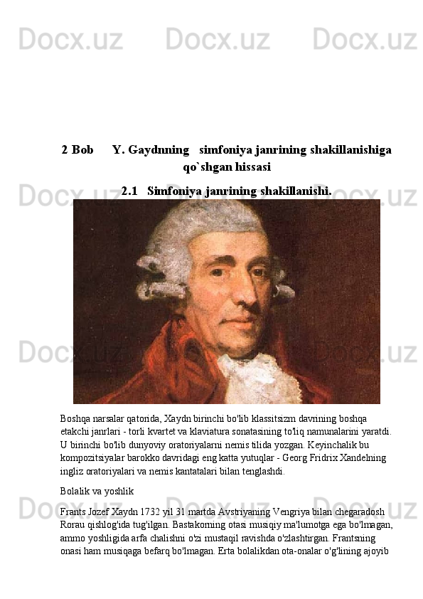 2 Bob	  Y.	 Gaydnning	   simfoniya	 janrining	 shakillanishiga
qo`shgan	
 hissasi
2.1 Simfoniya	
 janrining	 shakillanishi.
Boshqa narsalar qatorida, Xaydn birinchi bo'lib klassitsizm davrining boshqa 
etakchi janrlari - torli kvartet va klaviatura sonatasining to'liq namunalarini yaratdi.
U birinchi bo'lib dunyoviy oratoriyalarni nemis tilida yozgan. Keyinchalik bu 
kompozitsiyalar barokko davridagi eng katta yutuqlar - Georg Fridrix Xandelning 
ingliz oratoriyalari va nemis kantatalari bilan tenglashdi.
Bolalik va yoshlik
Frants Jozef Xaydn 1732 yil 31 martda Avstriyaning Vengriya bilan chegaradosh 
Rorau qishlog'ida tug'ilgan. Bastakorning otasi musiqiy ma'lumotga ega bo'lmagan,
ammo yoshligida arfa chalishni o'zi mustaqil ravishda o'zlashtirgan. Frantsning 
onasi ham musiqaga befarq bo'lmagan. Erta bolalikdan ota-onalar o'g'lining ajoyib  