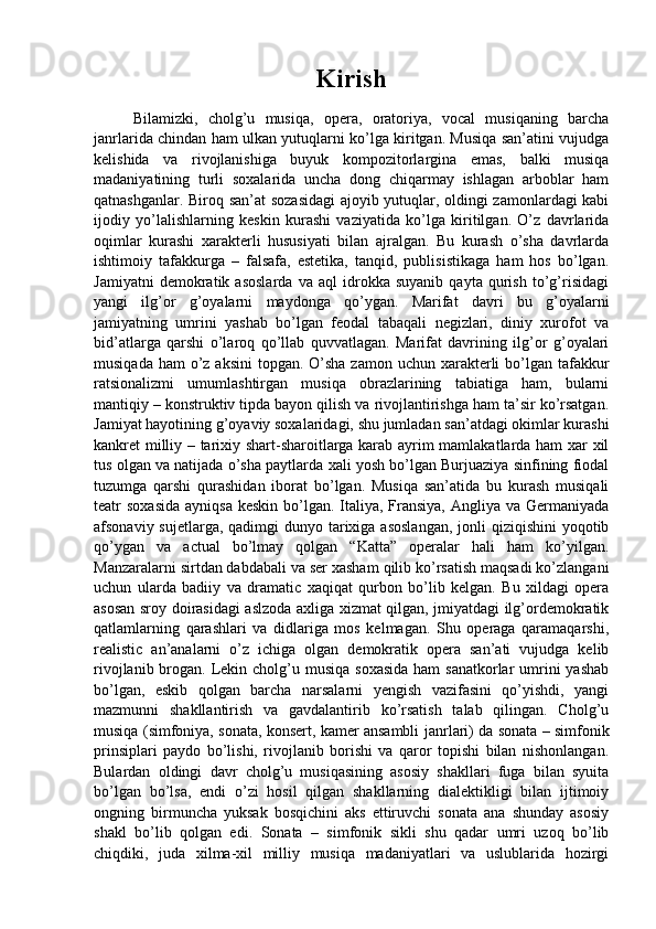 Kirish
Bilamizki,   cholg’u   musiqa,   opera,   oratoriya,   vocal   musiqaning   barcha
janrlarida chindan ham ulkan yutuqlarni ko’lga kiritgan. Musiqa san’atini vujudga
kelishida   va   rivojlanishiga   buyuk   kompozitorlargina   emas,   balki   musiqa
madaniyatining   turli   soxalarida   uncha   dong   chiqarmay   ishlagan   arboblar   ham
qatnashganlar. Biroq san’at  sozasidagi  ajoyib yutuqlar, oldingi zamonlardagi kabi
ijodiy   yo’lalishlarning   keskin   kurashi   vaziyatida   ko’lga   kiritilgan.   O’z   davrlarida
oqimlar   kurashi   xarakterli   hususiyati   bilan   ajralgan.   Bu   kurash   o’sha   davrlarda
ishtimoiy   tafakkurga   –   falsafa,   estetika,   tanqid,   publisistikaga   ham   hos   bo’lgan.
Jamiyatni   demokratik   asoslarda   va   aql   idrokka   suyanib   qayta   qurish   to’g’risidagi
yangi   ilg’or   g’oyalarni   maydonga   qo’ygan.   Marifat   davri   bu   g’oyalarni
jamiyatning   umrini   yashab   bo’lgan   feodal   tabaqali   negizlari,   diniy   xurofot   va
bid’atlarga   qarshi   o’laroq   qo’llab   quvvatlagan.   Marifat   davrining   ilg’or   g’oyalari
musiqada ham  o’z aksini  topgan. O’sha zamon uchun  xarakterli  bo’lgan tafakkur
ratsionalizmi   umumlashtirgan   musiqa   obrazlarining   tabiatiga   ham,   bularni
mantiqiy – konstruktiv tipda bayon qilish va rivojlantirishga ham ta’sir ko’rsatgan.
Jamiyat hayotining g’oyaviy soxalaridagi, shu jumladan san’atdagi okimlar kurashi
kankret milliy – tarixiy shart-sharoitlarga karab ayrim mamlakatlarda ham xar xil
tus olgan va natijada o’sha paytlarda xali yosh bo’lgan Burjuaziya sinfining fiodal
tuzumga   qarshi   qurashidan   iborat   bo’lgan.   Musiqa   san’atida   bu   kurash   musiqali
teatr  soxasida  ayniqsa  keskin bo’lgan. Italiya, Fransiya,  Angliya va Germaniyada
afsonaviy sujetlarga, qadimgi  dunyo tarixiga asoslangan,  jonli  qiziqishini  yoqotib
qo’ygan   va   actual   bo’lmay   qolgan   “Katta”   operalar   hali   ham   ko’yilgan.
Manzaralarni sirtdan dabdabali va ser xasham qilib ko’rsatish maqsadi ko’zlangani
uchun   ularda   badiiy   va   dramatic   xaqiqat   qurbon   bo’lib   kelgan.   Bu   xildagi   opera
asosan sroy doirasidagi aslzoda axliga xizmat qilgan, jmiyatdagi ilg’ordemokratik
qatlamlarning   qarashlari   va   didlariga   mos   kelmagan.   Shu   operaga   qaramaqarshi,
realistic   an’analarni   o’z   ichiga   olgan   demokratik   opera   san’ati   vujudga   kelib
rivojlanib brogan. Lekin cholg’u musiqa  soxasida  ham  sanatkorlar  umrini  yashab
bo’lgan,   eskib   qolgan   barcha   narsalarni   yengish   vazifasini   qo’yishdi,   yangi
mazmunni   shakllantirish   va   gavdalantirib   ko’rsatish   talab   qilingan.   Cholg’u
musiqa (simfoniya, sonata, konsert, kamer ansambli   janrlari) da sonata – simfonik
prinsiplari   paydo   bo’lishi,   rivojlanib   borishi   va   qaror   topishi   bilan   nishonlangan.
Bulardan   oldingi   davr   cholg’u   musiqasining   asosiy   shakllari   fuga   bilan   syuita
bo’lgan   bo’lsa,   endi   o’zi   hosil   qilgan   shakllarning   dialektikligi   bilan   ijtimoiy
ongning   birmuncha   yuksak   bosqichini   aks   ettiruvchi   sonata   ana   shunday   asosiy
shakl   bo’lib   qolgan   edi.   Sonata   –   simfonik   sikli   shu   qadar   umri   uzoq   bo’lib
chiqdiki,   juda   xilma-xil   milliy   musiqa   madaniyatlari   va   uslublarida   hozirgi