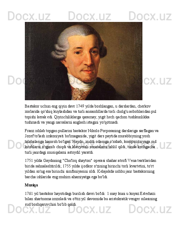 Bastakor uchun eng qiyin davr 1749 yilda boshlangan, u darslardan, cherkov 
xorlarida qo'shiq kuylashdan va turli ansambllarda torli cholg'u asboblaridan pul 
topishi kerak edi. Qiyinchiliklarga qaramay, yigit hech qachon tushkunlikka 
tushmadi va yangi narsalarni anglash istagini yo'qotmadi.
Franz ishlab topgan pullarini bastakor Nikolo Porporaning darslariga sarflagan va 
Jozef to'lash imkoniyati bo'lmaganida, yigit dars paytida murabbiyning yosh 
talabalariga hamroh bo'lgan. Haydn, xuddi odamga o'xshab, kompozitsiyaga oid 
kitoblarni o'rganib chiqdi va klavyerali sonatalarni tahlil qildi, tunda kechgacha 
turli janrdagi musiqalarni astoydil yaratdi.
1751 yilda Gaydnning "Cho'loq shayton" operasi shahar atrofi Vena teatrlaridan 
birida sahnalashtirildi; 1755 yilda ijodkor o'zining birinchi torli kvartetini, to'rt 
yildan so'ng esa birinchi simfoniyasini oldi.  Kelajakda ushbu janr bastakorning 
barcha ishlarida eng muhim ahamiyatga ega bo'ldi.
Musiqa
1761 yil bastakor hayotidagi burilish davri bo'ldi: 1 may kuni u knyaz Esterhazi 
bilan shartnoma imzoladi va o'ttiz yil davomida bu aristokratik venger oilasining 
sud boshqaruvchisi bo'lib qoldi. 