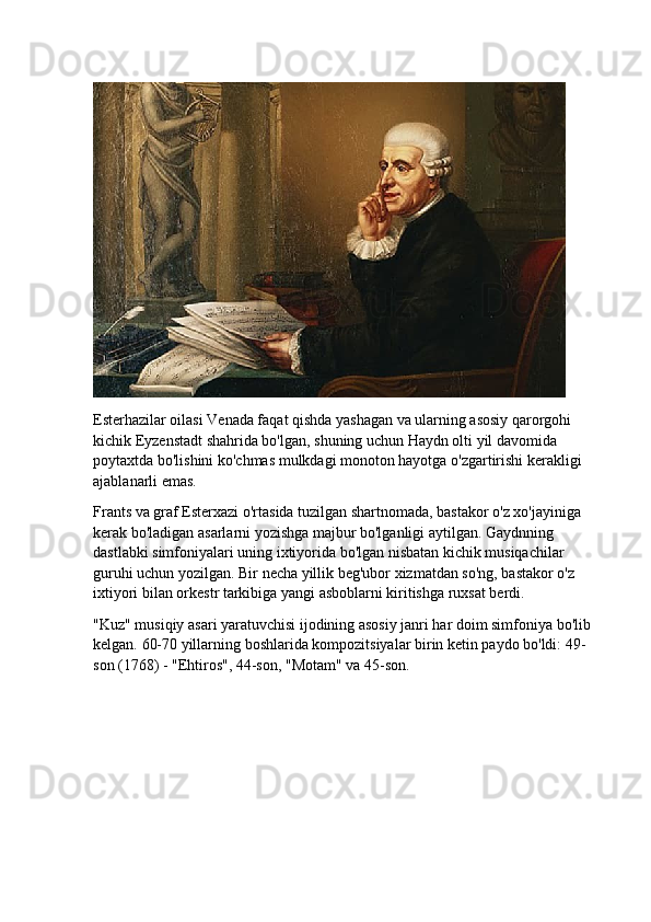 Esterhazilar oilasi Venada faqat qishda yashagan va ularning asosiy qarorgohi 
kichik Eyzenstadt shahrida bo'lgan, shuning uchun Haydn olti yil davomida 
poytaxtda bo'lishini ko'chmas mulkdagi monoton hayotga o'zgartirishi kerakligi 
ajablanarli emas.
Frants va graf Esterxazi o'rtasida tuzilgan shartnomada, bastakor o'z xo'jayiniga 
kerak bo'ladigan asarlarni yozishga majbur bo'lganligi aytilgan. Gaydnning 
dastlabki simfoniyalari uning ixtiyorida bo'lgan nisbatan kichik musiqachilar 
guruhi uchun yozilgan. Bir necha yillik beg'ubor xizmatdan so'ng, bastakor o'z 
ixtiyori bilan orkestr tarkibiga yangi asboblarni kiritishga ruxsat berdi.
"Kuz" musiqiy asari yaratuvchisi ijodining asosiy janri har doim simfoniya bo'lib 
kelgan.  60-70 yillarning boshlarida kompozitsiyalar birin ketin paydo bo'ldi: 49-
son (1768) - "Ehtiros", 44-son, "Motam" va 45-son.
