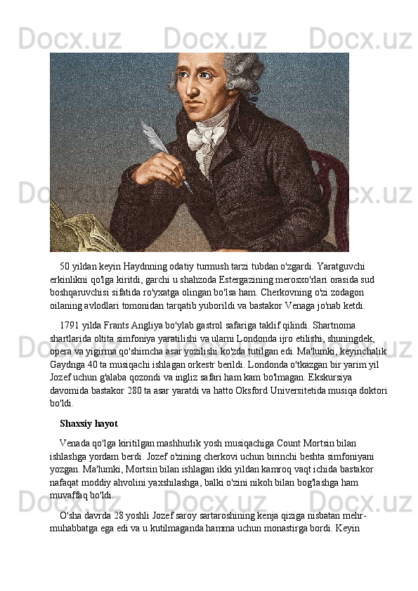 50 yildan keyin Haydnning odatiy turmush tarzi tubdan o'zgardi. Yaratguvchi 
erkinlikni qo'lga kiritdi, garchi u shahzoda Estergazining merosxo'rlari orasida sud 
boshqaruvchisi sifatida ro'yxatga olingan bo'lsa ham. Cherkovning o'zi zodagon 
oilaning avlodlari tomonidan tarqatib yuborildi va bastakor Venaga jo'nab ketdi.
1791 yilda Frants Angliya bo'ylab gastrol safariga taklif qilindi. Shartnoma 
shartlarida oltita simfoniya yaratilishi va ularni Londonda ijro etilishi, shuningdek, 
opera va yigirma qo'shimcha asar yozilishi ko'zda tutilgan edi. Ma'lumki, keyinchalik
Gaydnga 40 ta musiqachi ishlagan orkestr berildi. Londonda o'tkazgan bir yarim yil 
Jozef uchun g'alaba qozondi va ingliz safari ham kam bo'lmagan. Ekskursiya 
davomida bastakor 280 ta asar yaratdi va hatto Oksford Universitetida musiqa doktori
bo'ldi.
Shaxsiy hayot
Venada qo'lga kiritilgan mashhurlik yosh musiqachiga Count Mortsin bilan 
ishlashga yordam berdi. Jozef o'zining cherkovi uchun birinchi beshta simfoniyani 
yozgan. Ma'lumki, Mortsin bilan ishlagan ikki yildan kamroq vaqt ichida bastakor 
nafaqat moddiy ahvolini yaxshilashga, balki o'zini nikoh bilan bog'lashga ham 
muvaffaq bo'ldi.
O'sha davrda 28 yoshli Jozef saroy sartaroshining kenja qiziga nisbatan mehr-
muhabbatga ega edi va u kutilmaganda hamma uchun monastirga bordi. Keyin  