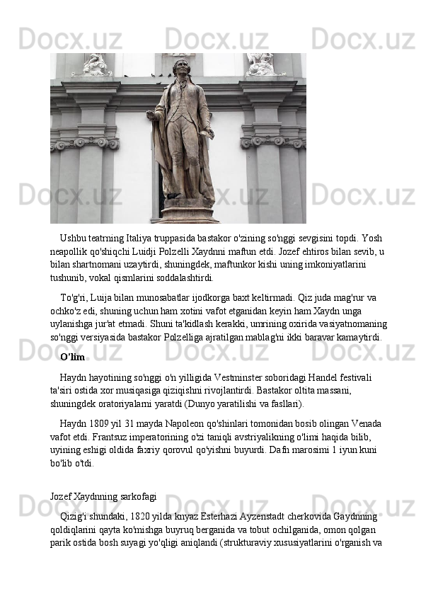 Ushbu teatrning Italiya truppasida bastakor o'zining so'nggi sevgisini topdi. Yosh 
neapollik qo'shiqchi Luidji Polzelli Xaydnni maftun etdi. Jozef ehtiros bilan sevib, u 
bilan shartnomani uzaytirdi, shuningdek, maftunkor kishi uning imkoniyatlarini 
tushunib, vokal qismlarini soddalashtirdi.
To'g'ri, Luija bilan munosabatlar ijodkorga baxt keltirmadi. Qiz juda mag'rur va 
ochko'z edi, shuning uchun ham xotini vafot etganidan keyin ham Xaydn unga 
uylanishga jur'at etmadi. Shuni ta'kidlash kerakki, umrining oxirida vasiyatnomaning 
so'nggi versiyasida bastakor Polzelliga ajratilgan mablag'ni ikki baravar kamaytirdi.
O'lim
Haydn hayotining so'nggi o'n yilligida Vestminster soboridagi Handel festivali 
ta'siri ostida xor musiqasiga qiziqishni rivojlantirdi. Bastakor oltita massani, 
shuningdek oratoriyalarni yaratdi (Dunyo yaratilishi va fasllari).
Haydn 1809 yil 31 mayda Napoleon qo'shinlari tomonidan bosib olingan Venada 
vafot etdi. Frantsuz imperatorining o'zi taniqli avstriyalikning o'limi haqida bilib, 
uyining eshigi oldida faxriy qorovul qo'yishni buyurdi. Dafn marosimi 1 iyun kuni 
bo'lib o'tdi.
Jozef Xaydnning sarkofagi
Qizig'i shundaki, 1820 yilda knyaz Esterhazi Ayzenstadt cherkovida Gaydnning 
qoldiqlarini qayta ko'mishga buyruq berganida va tobut ochilganida, omon qolgan 
parik ostida bosh suyagi yo'qligi aniqlandi (strukturaviy xususiyatlarini o'rganish va  