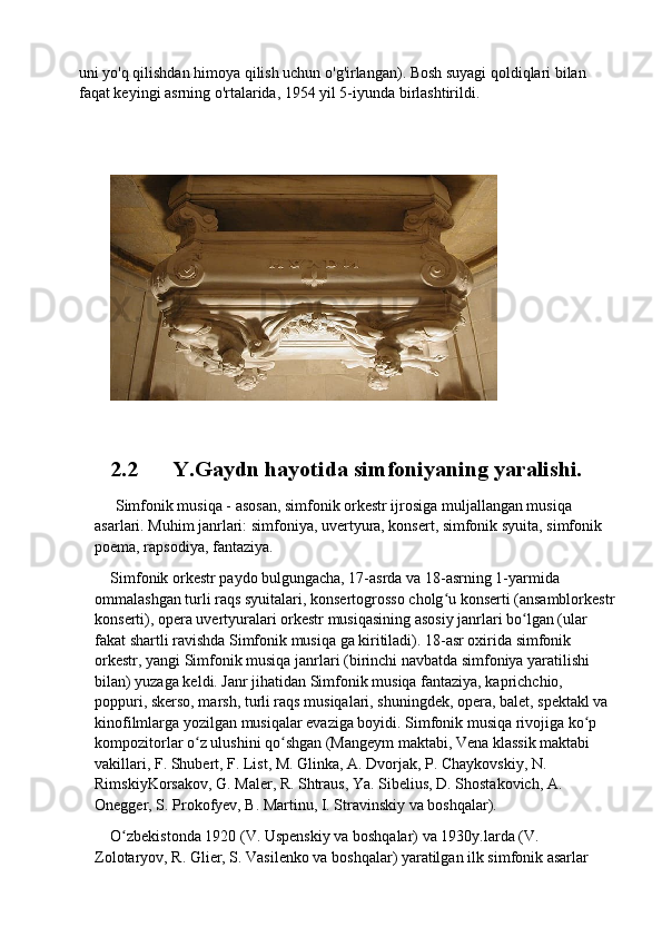 uni yo'q qilishdan himoya qilish uchun o'g'irlangan). Bosh suyagi qoldiqlari bilan 
faqat keyingi asrning o'rtalarida, 1954 yil 5-iyunda birlashtirildi.
2.2 Y.Gaydn hayotida	 simfoniyaning	 yaralishi.
  Simfonik musiqa   - asosan, simfonik orkestr ijrosiga muljallangan musiqa 
asarlari. Muhim janrlari: simfoniya, uvertyura, konsert, simfonik syuita, simfonik 
poema, rapsodiya, fantaziya.
Simfonik orkestr paydo bulgungacha, 17-asrda va 18-asrning 1-yarmida 
ommalashgan turli raqs syuitalari, konsertogrosso cholg u konserti (ansamblorkestr	
ʻ
konserti), opera uvertyuralari orkestr musiqasining asosiy janrlari bo lgan (ular 	
ʻ
fakat shartli ravishda Simfonik musiqa ga kiritiladi). 18-asr oxirida simfonik 
orkestr, yangi Simfonik musiqa janrlari (birinchi navbatda simfoniya yaratilishi 
bilan) yuzaga keldi. Janr jihatidan Simfonik musiqa fantaziya, kaprichchio, 
poppuri, skerso, marsh, turli raqs musiqalari, shuningdek, opera, balet, spektakl va 
kinofilmlarga yozilgan musiqalar evaziga boyidi. Simfonik musiqa rivojiga ko p 	
ʻ
kompozitorlar o z ulushini qo shgan (Mangeym maktabi, Vena klassik maktabi 	
ʻ ʻ
vakillari, F. Shubert, F. List, M. Glinka, A. Dvorjak, P. Chaykovskiy, N. 
RimskiyKorsakov, G. Maler, R. Shtraus, Ya. Sibelius, D. Shostakovich, A. 
Onegger, S. Prokofyev, B. Martinu, I. Stravinskiy va boshqalar).
O zbekistonda 1920 (V. Uspenskiy va boshqalar) va 1930y.larda (V. 	
ʻ
Zolotaryov, R. Glier, S. Vasilenko va boshqalar) yaratilgan ilk simfonik asarlar  