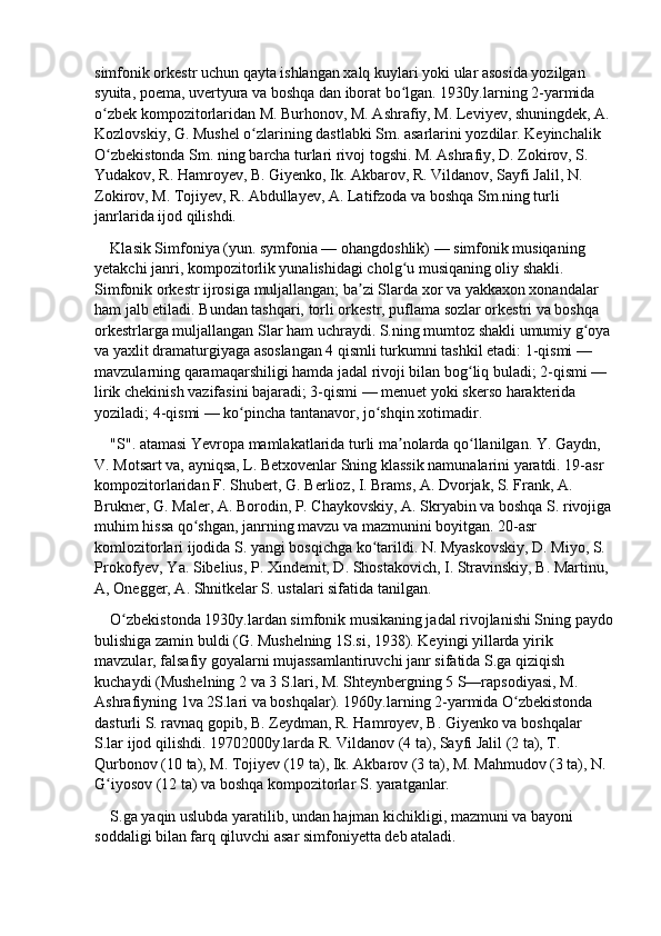 simfonik orkestr uchun qayta ishlangan xalq kuylari yoki ular asosida yozilgan 
syuita, poema, uvertyura va boshqa dan iborat bo lgan. 1930y.larning 2-yarmida ʻ
o zbek kompozitorlaridan M. Burhonov, M. Ashrafiy, M. Leviyev, shuningdek, A. 	
ʻ
Kozlovskiy, G. Mushel o zlarining dastlabki Sm. asarlarini yozdilar. Keyinchalik 	
ʻ
O zbekistonda Sm. ning barcha turlari rivoj togshi. M. Ashrafiy, D. Zokirov, S. 	
ʻ
Yudakov, R. Hamroyev, B. Giyenko, Ik. Akbarov, R. Vildanov, Sayfi Jalil, N. 
Zokirov, M. Tojiyev, R. Abdullayev, A. Latifzoda va boshqa Sm.ning turli 
janrlarida ijod qilishdi.
Klasik Simfoniya   (yun. symfonia — ohangdoshlik) — simfonik musiqaning 
yetakchi janri, kompozitorlik yunalishidagi cholg u musiqaning oliy shakli. 	
ʻ
Simfonik orkestr ijrosiga muljallangan; ba zi Slarda xor va yakkaxon xonandalar 	
ʼ
ham jalb etiladi. Bundan tashqari, torli orkestr, puflama sozlar orkestri va boshqa 
orkestrlarga muljallangan Slar ham uchraydi. S.ning mumtoz shakli umumiy g oya	
ʻ
va yaxlit dramaturgiyaga asoslangan 4 qismli turkumni tashkil etadi: 1-qismi — 
mavzularning qaramaqarshiligi hamda jadal rivoji bilan bog liq buladi; 2-qismi — 	
ʻ
lirik chekinish vazifasini bajaradi; 3-qismi — menuet yoki skerso harakterida 
yoziladi; 4-qismi — ko pincha tantanavor, jo shqin xotimadir.	
ʻ ʻ
"S". atamasi Yevropa mamlakatlarida turli ma nolarda qo llanilgan. Y. Gaydn, 	
ʼ ʻ
V. Motsart va, ayniqsa, L. Betxovenlar Sning klassik namunalarini yaratdi. 19-asr 
kompozitorlaridan F. Shubert, G. Berlioz, I. Brams, A. Dvorjak, S. Frank, A. 
Brukner, G. Maler, A. Borodin, P. Chaykovskiy, A. Skryabin va boshqa S. rivojiga
muhim hissa qo shgan, janrning mavzu va mazmunini boyitgan. 20-asr 	
ʻ
komlozitorlari ijodida S. yangi bosqichga ko tarildi. N. Myaskovskiy, D. Miyo, S. 	
ʻ
Prokofyev, Ya. Sibelius, P. Xindemit, D. Shostakovich, I. Stravinskiy, B. Martinu, 
A, Onegger, A. Shnitkelar S. ustalari sifatida tanilgan.
O zbekistonda 1930y.lardan simfonik musikaning jadal rivojlanishi Sning paydo	
ʻ
bulishiga zamin buldi (G. Mushelning 1S.si, 1938). Keyingi yillarda yirik 
mavzular, falsafiy goyalarni mujassamlantiruvchi janr sifatida S.ga qiziqish 
kuchaydi (Mushelning 2 va 3 S.lari, M. Shteynbergning 5 S—rapsodiyasi, M. 
Ashrafiyning 1va 2S.lari va boshqalar). 1960y.larning 2-yarmida O zbekistonda 	
ʻ
dasturli S. ravnaq gopib, B. Zeydman, R. Hamroyev, B. Giyenko va boshqalar 
S.lar ijod qilishdi. 19702000y.larda R. Vildanov (4 ta), Sayfi Jalil (2 ta), T. 
Qurbonov (10 ta), M. Tojiyev (19 ta), Ik. Akbarov (3 ta), M. Mahmudov (3 ta), N. 
G iyosov (12 ta) va boshqa kompozitorlar S. yaratganlar.	
ʻ
S.ga yaqin uslubda yaratilib, undan hajman kichikligi, mazmuni va bayoni 
soddaligi bilan farq qiluvchi asar simfoniyetta deb ataladi. 