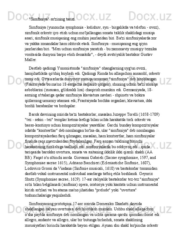"Simfoniya" so'zining tarixi.
Simfoniya (yunoncha symphonía - kelishuv, syn - birgalikda va telefon - ovoz), 
simfonik orkestr ijro etish uchun mo'ljallangan sonata tsiklik shaklidagi musiqa 
asari; simfonik musiqaning eng muhim janrlaridan biri. Ba'zi simfoniyalarda xor 
va yakka xonandalar ham ishtirok etadi. Simfoniya - musiqaning eng qiyin 
janrlaridan biri. "Men uchun simfoniya yaratish - bu zamonaviy musiqiy texnika 
vositasida dunyoni barpo etish demakdir", - deydi avstriyalik bastakor Gustav 
Maller.
Dastlab qadimgi Yunonistonda "simfoniya" ohanglarning uyg'un ovozi, 
hamjihatlikda qo'shiq kuylash edi. Qadimgi Rimda bu allaqachon ansambl, orkestr 
nomi edi. O'rta asrlarda dunyoviy musiqa umuman "simfoniya" deb hisoblangan 
(Frantsiyada bu ma'no 18-asrgacha saqlanib qolgan), shuning uchun ba'zi musiqa 
asboblarini (xususan, g'ildirakli lira) chaqirish mumkin edi. Germaniyada, 18-
asrning o'rtalariga qadar simfoniya klaviatura navlari - shpinets va bokira 
qizlarning umumiy atamasi edi; Frantsiyada bochka organlari, klaviatura, ikki 
boshli barabanlar va boshqalar.
Barok davrining oxirida ba'zi bastakorlar, masalan Juzeppe Torelli (1658-1709) 
"tez - sekin - tez" templar ketma-ketligi bilan uchta harakatda torli orkestr va 
basso-kontinyo uchun kompozitsiyalar yaratdilar. Garchi bunday kompozitsiyalar 
odatda "kontsertlar" deb nomlangan bo'lsa-da, ular "simfoniya" deb nomlangan 
kompozitsiyalardan farq qilmagan; masalan, ham kontsertlar, ham simfoniyalar 
finalida raqs mavzularidan foydalanilgan. Farq asosan tsiklning birinchi 
harakatining tuzilishiga taalluqli edi: simfoniyalarda bu oddiyroq edi - qoida 
tariqasida barokko uvertura, sonata va suitaning ikkilik ikki qismli shakli (AA 
BB). Faqat o'n oltinchi asrda. Giovanni Gabrieli (Sacrae symphoniae, 1597, and 
Symphoniae sacrae 1615), Adriano Banchieri (Eclesiastiche Sinfonie, 1607), 
Lodovico Grossi da Viadana (Sinfonie musicali, 1610) va bastakorlar tomonidan 
dastlab vokal-instrumental individual asarlarga tatbiq etila boshlandi. Geynrix 
Shutz (Symphoniae sacrae, 1629). 17-asr italiyalik bastakorlar tez-tez "simfoniya" 
so'zi bilan belgilanadi (sinfonia) opera, oratoriya yoki kantata uchun instrumental 
kirish so'zlari va bu atama ma'no jihatidan "prelude" yoki "uvertura" 
tushunchalariga yaqinlashdi.
Simfoniyaning prototipini 17-asr oxirida Domeniko Skarlatti davrida 
shakllangan italyan uverturasi deb hisoblash mumkin. Ushbu shakl allaqachon 
o'sha paytda simfoniya deb nomlangan va uchta qarama-qarshi qismdan iborat edi: 
allegro, andante va allegro, ular bir butunga birlashdi, sonata shaklining 
xususiyatlari birinchi harakatda bayon etilgan. Aynan shu shakl ko'pincha orkestr  