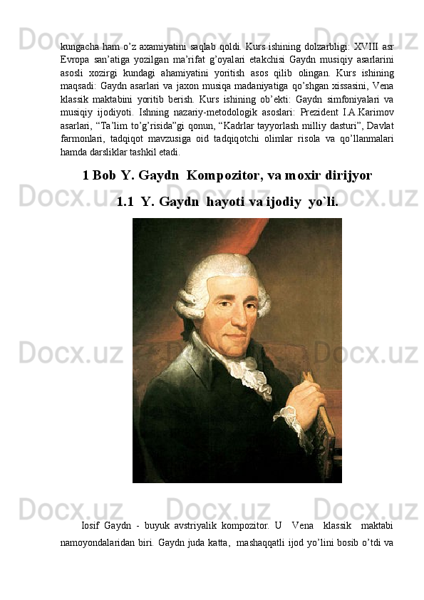 kungacha   ham   o’z   axamiyatini   saqlab   qoldi.   Kurs   ishining   dolzarbligi:   XVIII   а sr
Е vrop а   s а n’ а tig а   yozilg а n   m а ’rif а t   g’oyal а ri   etakchisi   Gaydn   musiqiy   asarlarini
asosli   xozirgi   kundagi   ahamiyatini   yoritish   а s о s   qilib   о ling а n.   Kurs   ishining
maqsadi:   Gaydn   asarlari   va   jaxon   musiqa   madaniyatiga   qo’shgan   xissasini,   Vena
klassik   maktabini   yoritib   berish.   Kurs   ishining   о b’ е kti:   Gaydn   simfoniyalari   va
musiqiy   ijodiyoti.   Ishning   nazariy-m е t о d о l о gik   as о slari:   Pr е zid е nt   I.A.Karim о v
asarlari, “Ta’lim  to’g’risida”gi  q о nun, “Kadrlar tayyorlash milliy dasturi”, Davlat
farm о nlari,   tadqiq о t   mavzusiga   о id   tadqiq о tchi   о limlar   ris о la   va   qo’llanmalari
hamda darsliklar tashkil etadi.
1 Bob	 Y.	 Gaydn	  Kompozitor,	 va	 moxir	 dirijyor	 
1.1 Y.	
 Gaydn	  hayoti	 va	 ijodiy	  yo`li.
Iosif   Gaydn   -   buyuk   avstriyalik   kompozitor.   U     Vena     klassik     maktabi
namoyondalaridan biri. Gaydn juda katta,   mashaqqatli ijod yo’lini bosib o’tdi va 