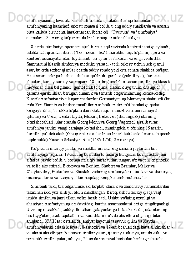 simfoniyasining bevosita kashshofi sifatida qaraladi. Boshqa tomondan, 
simfoniyaning kashshofi orkestr sonatasi bo'lib, u eng oddiy shakllarda va asosan 
bitta kalitda bir nechta harakatlardan iborat edi. "Uvertura" va "simfoniya" 
atamalari 18-asrning ko'p qismida bir-birining o'rnida ishlatilgan.
8-asrda. simfoniya operadan ajralib, mustaqil ravishda kontsert janriga aylandi, 
odatda uch qismdan iborat ("tez - sekin - tez"). Barokko raqs to'plami, opera va 
kontsert xususiyatlaridan foydalanib, bir qator bastakorlar va eng avvalo J.B. 
Sammartini klassik simfoniya modelini yaratdi - torli orkestr uchun uch qismli 
asar, bu erda tezkor qismlar odatda oddiy rondo yoki erta sonata shaklida bo'lgan. 
Asta-sekin torlarga boshqa asboblar qo'shildi: gumbur (yoki fleyta), frantsuz 
shoxlari, karnay-surnay va timpani. 18-asr tinglovchilari uchun. simfoniya klassik 
me'yorlar bilan belgilandi: gomofonik to'qima, diatonik uyg'unlik, ohangdor 
qarama-qarshiliklar, berilgan dinamik va tematik o'zgarishlarning ketma-ketligi. 
Klassik simfoniya rivojlangan markazlar Germaniyaning Manxaym shahri edi (bu 
erda Yan Stamits va boshqa mualliflar simfonik tsiklni to'rt harakatga qadar 
kengaytirdilar, barokko to'plamidan ikkita raqs - minuet va trioni namoyish 
qildilar) va Vena, u erda Haydn, Mozart, Betxoven (shuningdek) ularning 
o'tmishdoshlari, ular orasida Georg Monn va Georg Vagenzeil ajralib turar, 
simfoniya janrini yangi darajaga ko'tarishdi, shuningdek, u o'zining 15 asarini 
"simfoniya" deb atadi (ikki qismli ixtirolar bilan bir xil kalitlarda, lekin uch qismli 
taqdimotda) Yoxann Sebastyan Bax (1685-1750, Germaniya).
Ko'p sonli musiqiy janrlar va shakllar orasida eng sharafli joylardan biri 
simfoniyaga tegishli. 19-asrning boshidan to hozirgi kungacha ko'ngilochar janr 
sifatida paydo bo'lib, u boshqa musiqiy san'at turlari singari o'z vaqtini eng nozik 
va to'liq aks ettiradi. Betxoven va Berlioz, Shubert va Bramlar, Maller va 
Chaykovskiy, Prokofiev va Shostakovichning simfoniyalari - bu davr va shaxsiyat,
insoniyat tarixi va dunyo yo'llari haqidagi keng ko'lamli mulohazalar.
Simfonik tsikl, biz bilganimizdek, ko'plab klassik va zamonaviy namunalardan 
taxminan ikki yuz ellik yil oldin shakllangan. Biroq, ushbu tarixiy qisqa vaqt 
ichida simfoniya janri ulkan yo'lni bosib o'tdi. Ushbu yo'lning uzunligi va 
ahamiyati simfoniyaning o'z davridagi barcha muammolarni o'ziga singdirganligi, 
davrning murakkab, ziddiyatli, ulkan g'alayonlariga to'la aks etishi, odamlarning 
his-tuyg'ulari, azob-uqubatlari va kurashlarini o'zida aks ettira olganligi bilan 
aniqlandi. XVIII asr o'rtalarida jamiyat hayotini tasavvur qilish va Xaydn 
simfoniyalarini eslash kifoya; 18-asr oxiri va 19-asr boshlaridagi katta silkinishlar -
va ularni aks ettirgan Bethoven simfoniyalari; ijtimoiy reaktsiya, umidsizlik - va 
romantik simfoniyalar; nihoyat, 20-asrda insoniyat boshidan kechirgan barcha  