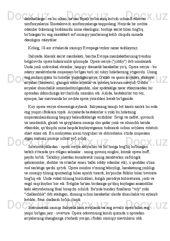 dahshatlarga - va bu ulkan, ba'zan fojiali yo'lni aniq ko'rish uchun Bethoven 
simfoniyalarini Shostakovich simfoniyalariga taqqoslang. Hozirda bir nechta 
odamlar bularning boshlanishi nima ekanligini, boshqa san'at bilan bog'liq 
bo'lmagan bu eng murakkab sof musiqiy janrlarning kelib chiqishi nimada 
ekanligini eslaydilar.
Keling, 18-asr o'rtalarida musiqiy Evropaga tezkor nazar tashlaymiz.
Italiyada, klassik san'at mamlakati, barcha Evropa mamlakatlarining trendini 
belgilovchi opera hukmronlik qilmoqda. Opera-seriya ("jiddiy") deb nomlanadi. 
Unda jonli individual obrazlar, haqiqiy dramatik harakatlar yo'q. Opera-seriya - bu 
odatiy xarakterlarda mujassam bo'lgan turli xil ruhiy holatlarning o'zgarishi. Uning
eng muhim qismi bu holatlar yuqadigan ariya. G'azab va qasos ariyalari, shikoyat 
ariyalari (lamento), g'amgin sekin ariyalar va quvnoq bravura mavjud. Ushbu 
ariyalar shunchalik umumlashtirilgandiki, ular spektaklga zarar etkazmasdan bir 
operadan ikkinchisiga ko'chirilishi mumkin edi. Aslida, bastakorlar tez-tez, 
ayniqsa, har mavsumda bir nechta opera yozishlari kerak bo'lganida.
Kuy opera-seriya elementiga aylandi. Italiyaning taniqli bel kanto san'ati bu erda
eng yuqori ifodasini topdi. Ariyalarda bastakorlar u yoki bu holatning 
mujassamlanishining haqiqiy balandliklariga erishdilar. Sevgi va nafrat, quvonch 
va umidsizlik, g'azab va qayg'ularni musiqa shu qadar jonli va ishonchli tarzda 
etkazdiki, qo'shiqchi nima haqida kuylayotganini tushunish uchun so'zlarni eshitish
shart emas edi. Bu mohiyatan inson tuyg'ulari va ehtiroslarini o'zida mujassam 
etgan matnsiz musiqa uchun yo'l ochdi.
Intermediyalardan - opera-seriya aktyorlari va bir-biriga bog'liq bo'lmagan 
tarkib o'rtasida ijro etilgan sahnalar - uning quvnoq singlisi, komik opera-buff, 
paydo bo'ldi. Tarkibiy jihatdan demokratik (uning xarakterlari mifologik 
qahramonlar, shohlar va ritsarlar emas, balki oddiy odamlar edi), u qasddan o'zini 
sud san'atiga qarshi qo'ydi. Opera muxlisi o'zining tabiiyligi, harakatning jonliligi 
va musiqiy tilning spontanligi bilan ajralib turardi, ko'pincha folklor bilan bevosita 
bog'liq edi. Unda vokal tilining burilishlari, kulgili parodiya koloraturasi, jonli va 
engil raqs kuylari bor edi. Belgilar ba'zan birdaniga qo'shiq kuylagan ansambllar 
kabi aktyorlarning final bosqichi ochildi. Ba'zida bunday finallarni "to'p" yoki 
"chalkashlik" deb atashgan, shuning uchun harakatlar ularda shunchalik tez aylanib
ketdiki, fitna chalkash bo'lib chiqdi.
Instrumental musiqa Italiyada ham rivojlandi va eng avvalo opera bilan eng 
yaqin bo'lgan janr - uvertura. Opera orkestrining kirish qismida u operadan 
ariyalarning ohanglariga o'xshash yorqin, ifodali musiqiy mavzularni oldi. 