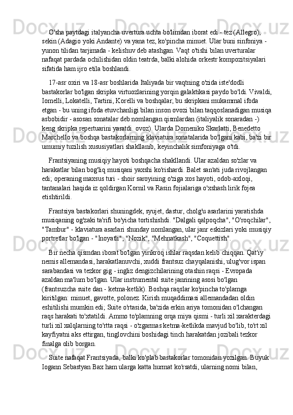 O'sha paytdagi italyancha uvertura uchta bo'limdan iborat edi - tez (Allegro), 
sekin (Adagio yoki Andante) va yana tez, ko'pincha minuet. Ular buni sinfoniya - 
yunon tilidan tarjimada - kelishuv deb atashgan. Vaqt o'tishi bilan uverturalar 
nafaqat pardada ochilishidan oldin teatrda, balki alohida orkestr kompozitsiyalari 
sifatida ham ijro etila boshlandi.
17-asr oxiri va 18-asr boshlarida Italiyada bir vaqtning o'zida iste'dodli 
bastakorlar bo'lgan skripka virtuozlarining yorqin galaktikasi paydo bo'ldi. Vivaldi,
Iomelli, Lokatelli, Tartini, Korelli va boshqalar, bu skripkani mukammal ifoda 
etgan - bu uning ifoda etuvchanligi bilan inson ovozi bilan taqqoslanadigan musiqa
asbobidir - asosan sonatalar deb nomlangan qismlardan (italiyalik sonaradan -) 
keng skripka repertuarini yaratdi. ovoz). Ularda Domeniko Skarlatti, Benedetto 
Marchello va boshqa bastakorlarning klaviatura sonatalarida bo'lgani kabi, ba'zi bir
umumiy tuzilish xususiyatlari shakllanib, keyinchalik simfoniyaga o'tdi.
Frantsiyaning musiqiy hayoti boshqacha shakllandi. Ular azaldan so'zlar va 
harakatlar bilan bog'liq musiqani yaxshi ko'rishardi. Balet san'ati juda rivojlangan 
edi; operaning maxsus turi - shoir saroyining o'ziga xos hayoti, odob-axloqi, 
tantanalari haqida iz qoldirgan Kornil va Rasin fojialariga o'xshash lirik fojea 
etishtirildi.
Frantsiya bastakorlari shuningdek, syujet, dastur, cholg'u asarlarini yaratishda 
musiqaning og'zaki ta'rifi bo'yicha tortishishdi. "Dalgali qalpoqcha", "O'roqchilar",
"Tambur" - klaviatura asarlari shunday nomlangan, ular janr eskizlari yoki musiqiy
portretlar bo'lgan - "Inoyatli", "Nozik", "Mehnatkash", "Coquettish".
Bir necha qismdan iborat bo'lgan yirikroq ishlar raqsdan kelib chiqqan. Qat'iy 
nemis allemandasi, harakatlanuvchi, xuddi frantsuz chayqalanishi, ulug'vor ispan 
sarabandasi va tezkor gig - ingliz dengizchilarining otashin raqsi - Evropada 
azaldan ma'lum bo'lgan. Ular instrumental suite janrining asosi bo'lgan 
(frantsuzcha suite dan - ketma-ketlik). Boshqa raqslar ko'pincha to'plamga 
kiritilgan: minuet, gavotte, polonez. Kirish muqaddimasi allemandadan oldin 
eshitilishi mumkin edi; Suite o'rtasida, ba'zida erkin ariya tomonidan o'lchangan 
raqs harakati to'xtatildi. Ammo to'plamning orqa miya qismi - turli xil xarakterdagi
turli xil xalqlarning to'rtta raqsi - o'zgarmas ketma-ketlikda mavjud bo'lib, to'rt xil 
kayfiyatni aks ettirgan, tinglovchini boshidagi tinch harakatdan jozibali tezkor 
finalga olib borgan.
Suite nafaqat Frantsiyada, balki ko'plab bastakorlar tomonidan yozilgan. Buyuk 
Iogann Sebastyan Bax ham ularga katta hurmat ko'rsatdi, ularning nomi bilan,  