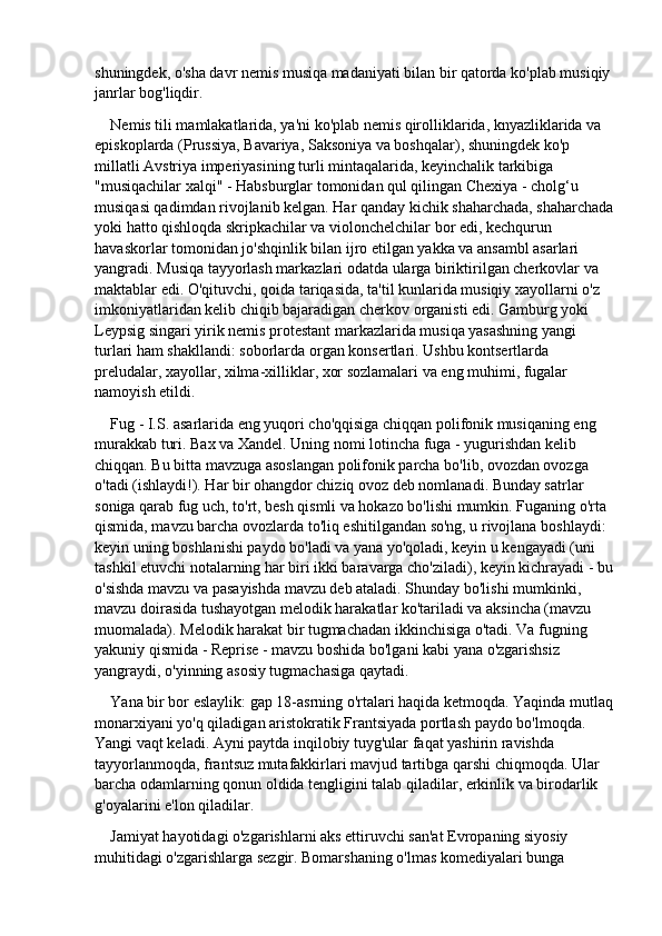 shuningdek, o'sha davr nemis musiqa madaniyati bilan bir qatorda ko'plab musiqiy 
janrlar bog'liqdir.
Nemis tili mamlakatlarida, ya'ni ko'plab nemis qirolliklarida, knyazliklarida va 
episkoplarda (Prussiya, Bavariya, Saksoniya va boshqalar), shuningdek ko'p 
millatli Avstriya imperiyasining turli mintaqalarida, keyinchalik tarkibiga 
"musiqachilar xalqi" - Habsburglar tomonidan qul qilingan Chexiya - cholg‘u 
musiqasi qadimdan rivojlanib kelgan. Har qanday kichik shaharchada, shaharchada
yoki hatto qishloqda skripkachilar va violonchelchilar bor edi, kechqurun 
havaskorlar tomonidan jo'shqinlik bilan ijro etilgan yakka va ansambl asarlari 
yangradi. Musiqa tayyorlash markazlari odatda ularga biriktirilgan cherkovlar va 
maktablar edi. O'qituvchi, qoida tariqasida, ta'til kunlarida musiqiy xayollarni o'z 
imkoniyatlaridan kelib chiqib bajaradigan cherkov organisti edi. Gamburg yoki 
Leypsig singari yirik nemis protestant markazlarida musiqa yasashning yangi 
turlari ham shakllandi: soborlarda organ konsertlari. Ushbu kontsertlarda 
preludalar, xayollar, xilma-xilliklar, xor sozlamalari va eng muhimi, fugalar 
namoyish etildi.
Fug - I.S. asarlarida eng yuqori cho'qqisiga chiqqan polifonik musiqaning eng 
murakkab turi. Bax va Xandel. Uning nomi lotincha fuga - yugurishdan kelib 
chiqqan. Bu bitta mavzuga asoslangan polifonik parcha bo'lib, ovozdan ovozga 
o'tadi (ishlaydi!). Har bir ohangdor chiziq ovoz deb nomlanadi. Bunday satrlar 
soniga qarab fug uch, to'rt, besh qismli va hokazo bo'lishi mumkin. Fuganing o'rta 
qismida, mavzu barcha ovozlarda to'liq eshitilgandan so'ng, u rivojlana boshlaydi: 
keyin uning boshlanishi paydo bo'ladi va yana yo'qoladi, keyin u kengayadi (uni 
tashkil etuvchi notalarning har biri ikki baravarga cho'ziladi), keyin kichrayadi - bu
o'sishda mavzu va pasayishda mavzu deb ataladi. Shunday bo'lishi mumkinki, 
mavzu doirasida tushayotgan melodik harakatlar ko'tariladi va aksincha (mavzu 
muomalada). Melodik harakat bir tugmachadan ikkinchisiga o'tadi. Va fugning 
yakuniy qismida - Reprise - mavzu boshida bo'lgani kabi yana o'zgarishsiz 
yangraydi, o'yinning asosiy tugmachasiga qaytadi.
Yana bir bor eslaylik: gap 18-asrning o'rtalari haqida ketmoqda. Yaqinda mutlaq
monarxiyani yo'q qiladigan aristokratik Frantsiyada portlash paydo bo'lmoqda. 
Yangi vaqt keladi. Ayni paytda inqilobiy tuyg'ular faqat yashirin ravishda 
tayyorlanmoqda, frantsuz mutafakkirlari mavjud tartibga qarshi chiqmoqda. Ular 
barcha odamlarning qonun oldida tengligini talab qiladilar, erkinlik va birodarlik 
g'oyalarini e'lon qiladilar.
Jamiyat hayotidagi o'zgarishlarni aks ettiruvchi san'at Evropaning siyosiy 
muhitidagi o'zgarishlarga sezgir. Bomarshaning o'lmas komediyalari bunga  