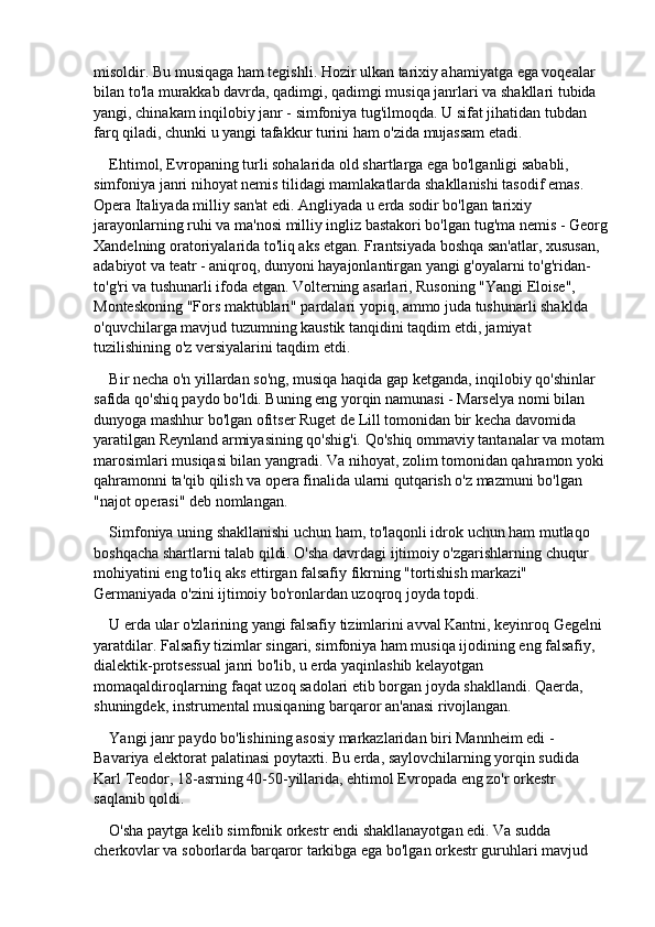 misoldir. Bu musiqaga ham tegishli. Hozir ulkan tarixiy ahamiyatga ega voqealar 
bilan to'la murakkab davrda, qadimgi, qadimgi musiqa janrlari va shakllari tubida 
yangi, chinakam inqilobiy janr - simfoniya tug'ilmoqda. U sifat jihatidan tubdan 
farq qiladi, chunki u yangi tafakkur turini ham o'zida mujassam etadi.
Ehtimol, Evropaning turli sohalarida old shartlarga ega bo'lganligi sababli, 
simfoniya janri nihoyat nemis tilidagi mamlakatlarda shakllanishi tasodif emas. 
Opera Italiyada milliy san'at edi. Angliyada u erda sodir bo'lgan tarixiy 
jarayonlarning ruhi va ma'nosi milliy ingliz bastakori bo'lgan tug'ma nemis - Georg
Xandelning oratoriyalarida to'liq aks etgan. Frantsiyada boshqa san'atlar, xususan, 
adabiyot va teatr - aniqroq, dunyoni hayajonlantirgan yangi g'oyalarni to'g'ridan-
to'g'ri va tushunarli ifoda etgan. Volterning asarlari, Rusoning "Yangi Eloise", 
Monteskoning "Fors maktublari" pardalari yopiq, ammo juda tushunarli shaklda 
o'quvchilarga mavjud tuzumning kaustik tanqidini taqdim etdi, jamiyat 
tuzilishining o'z versiyalarini taqdim etdi.
Bir necha o'n yillardan so'ng, musiqa haqida gap ketganda, inqilobiy qo'shinlar 
safida qo'shiq paydo bo'ldi. Buning eng yorqin namunasi - Marselya nomi bilan 
dunyoga mashhur bo'lgan ofitser Ruget de Lill tomonidan bir kecha davomida 
yaratilgan Reynland armiyasining qo'shig'i. Qo'shiq ommaviy tantanalar va motam 
marosimlari musiqasi bilan yangradi. Va nihoyat, zolim tomonidan qahramon yoki 
qahramonni ta'qib qilish va opera finalida ularni qutqarish o'z mazmuni bo'lgan 
"najot operasi" deb nomlangan.
Simfoniya uning shakllanishi uchun ham, to'laqonli idrok uchun ham mutlaqo 
boshqacha shartlarni talab qildi. O'sha davrdagi ijtimoiy o'zgarishlarning chuqur 
mohiyatini eng to'liq aks ettirgan falsafiy fikrning "tortishish markazi" 
Germaniyada o'zini ijtimoiy bo'ronlardan uzoqroq joyda topdi.
U erda ular o'zlarining yangi falsafiy tizimlarini avval Kantni, keyinroq Gegelni 
yaratdilar. Falsafiy tizimlar singari, simfoniya ham musiqa ijodining eng falsafiy, 
dialektik-protsessual janri bo'lib, u erda yaqinlashib kelayotgan 
momaqaldiroqlarning faqat uzoq sadolari etib borgan joyda shakllandi. Qaerda, 
shuningdek, instrumental musiqaning barqaror an'anasi rivojlangan.
Yangi janr paydo bo'lishining asosiy markazlaridan biri Mannheim edi - 
Bavariya elektorat palatinasi poytaxti. Bu erda, saylovchilarning yorqin sudida 
Karl Teodor, 18-asrning 40-50-yillarida, ehtimol Evropada eng zo'r orkestr 
saqlanib qoldi.
O'sha paytga kelib simfonik orkestr endi shakllanayotgan edi. Va sudda 
cherkovlar va soborlarda barqaror tarkibga ega bo'lgan orkestr guruhlari mavjud