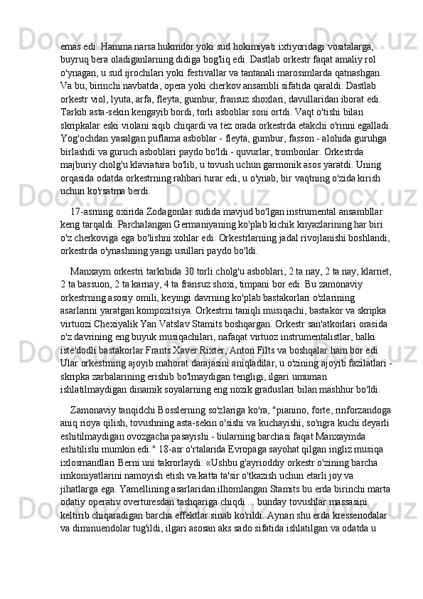 emas edi. Hamma narsa hukmdor yoki sud hokimiyati ixtiyoridagi vositalarga, 
buyruq bera oladiganlarning didiga bog'liq edi. Dastlab orkestr faqat amaliy rol 
o'ynagan, u sud ijrochilari yoki festivallar va tantanali marosimlarda qatnashgan. 
Va bu, birinchi navbatda, opera yoki cherkov ansambli sifatida qaraldi. Dastlab 
orkestr viol, lyuta, arfa, fleyta, gumbur, fransuz shoxlari, davullaridan iborat edi. 
Tarkib asta-sekin kengayib bordi, torli asboblar soni ortdi. Vaqt o'tishi bilan 
skripkalar eski violani siqib chiqardi va tez orada orkestrda etakchi o'rinni egalladi.
Yog'ochdan yasalgan puflama asboblar - fleyta, gumbur, fasson - alohida guruhga 
birlashdi va guruch asboblari paydo bo'ldi - quvurlar, trombonlar. Orkestrda 
majburiy cholg'u klaviatura bo'lib, u tovush uchun garmonik asos yaratdi. Uning 
orqasida odatda orkestrning rahbari turar edi, u o'ynab, bir vaqtning o'zida kirish 
uchun ko'rsatma berdi.
17-asrning oxirida Zodagonlar sudida mavjud bo'lgan instrumental ansambllar 
keng tarqaldi. Parchalangan Germaniyaning ko'plab kichik knyazlarining har biri 
o'z cherkoviga ega bo'lishni xohlar edi. Orkestrlarning jadal rivojlanishi boshlandi, 
orkestrda o'ynashning yangi usullari paydo bo'ldi.
Manxaym orkestri tarkibida 30 torli cholg'u asboblari, 2 ta nay, 2 ta nay, klarnet,
2 ta bassuon, 2 ta karnay, 4 ta fransuz shoxi, timpani bor edi. Bu zamonaviy 
orkestrning asosiy omili, keyingi davrning ko'plab bastakorlari o'zlarining 
asarlarini yaratgan kompozitsiya. Orkestrni taniqli musiqachi, bastakor va skripka 
virtuozi Chexiyalik Yan Vatslav Stamits boshqargan. Orkestr san'atkorlari orasida 
o'z davrining eng buyuk musiqachilari, nafaqat virtuoz instrumentalistlar, balki 
iste'dodli bastakorlar Frants Xaver Rixter, Anton Filts va boshqalar ham bor edi. 
Ular orkestrning ajoyib mahorat darajasini aniqladilar, u o'zining ajoyib fazilatlari -
skripka zarbalarining erishib bo'lmaydigan tengligi, ilgari umuman 
ishlatilmaydigan dinamik soyalarning eng nozik graduslari bilan mashhur bo'ldi.
Zamonaviy tanqidchi Bosslerning so'zlariga ko'ra, "pianino, forte, rinforzandoga
aniq rioya qilish, tovushning asta-sekin o'sishi va kuchayishi, so'ngra kuchi deyarli 
eshitilmaydigan ovozgacha pasayishi - bularning barchasi faqat Manxaymda 
eshitilishi mumkin edi." 18-asr o'rtalarida Evropaga sayohat qilgan ingliz musiqa 
ixlosmandlari Berni uni takrorlaydi: «Ushbu g'ayrioddiy orkestr o'zining barcha 
imkoniyatlarini namoyish etish va katta ta'sir o'tkazish uchun etarli joy va 
jihatlarga ega. Yamellining asarlaridan ilhomlangan Stamits bu erda birinchi marta
odatiy operativ overturesdan tashqariga chiqdi ... bunday tovushlar massasini 
keltirib chiqaradigan barcha effektlar sinab ko'rildi. Aynan shu erda kressenodalar 
va diminuendolar tug'ildi, ilgari asosan aks sado sifatida ishlatilgan va odatda u  