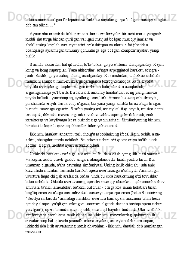 bilan sinonim bo'lgan fortepiano va forte o'z soyalariga ega bo'lgan musiqiy ranglar
deb tan olindi ... "
Aynan shu orkestrda to'rt qismdan iborat simfoniyalar birinchi marta yangradi - 
xuddi shu turga binoan qurilgan va ilgari mavjud bo'lgan musiqiy janrlar va 
shakllarning ko'plab xususiyatlarini o'zlashtirgan va ularni sifat jihatidan 
boshqasiga aylantirgan umumiy qonunlarga ega bo'lgan kompozitsiyalar; yangi 
birlik.
Birinchi akkordlar hal qiluvchi, to'la-to'kis, go'yo e'tiborni chaqirganday. Keyin 
keng va keng supurgilar. Yana akkordlar, so'ngra arpeggiated harakat, so'ngra - 
jonli, elastik, go'yo buloq, ohang ochilganday. Ko'rinishidan, u cheksiz ochilishi 
mumkin, ammo u mish-mishlarga qaraganda tezroq ketmoqda: katta ziyofat 
paytida uy egalariga taqdim etilgan mehmon kabi, ulardan uzoqlashib, 
ergashganlarga yo'l berib. Bir lahzalik umumiy harakatdan so'ng yangi mavzu 
paydo bo'ladi - yumshoqroq, ayollarga xos, lirik. Ammo bu uzoq eshitilmaydi, 
parchalarda eriydi. Biroz vaqt o'tgach, biz yana yangi kalitda biroz o'zgartirilgan 
birinchi mavzuga egamiz. Simfoniyaning asl, asosiy kalitiga qaytib, musiqa oqimi 
tez oqadi; ikkinchi mavzu organik ravishda ushbu oqimga kirib boradi, endi 
xarakterga va kayfiyatga ko'ra birinchisiga yaqinlashadi. Simfoniyaning birinchi 
harakati to'laqonli quvnoq akkordlar bilan yakunlanadi.
Ikkinchi harakat, andante, torli cholg'u asboblarining ifodaliligini ochib, asta-
sekin, ohangdor tarzda ochiladi. Bu orkestr uchun o'ziga xos ariya bo'lib, unda 
so'zlar, elegiya meditatsiyasi ustunlik qiladi.
Uchinchi harakat - nafis gallant minuet. Bu dam olish, yengillik hissi yaratadi. 
Va keyin, xuddi olovli girdob singari, alangalanuvchi finali yorilib kirdi. Bu, 
umuman olganda, o'sha davrning simfoniyasi. Uning kelib chiqishi juda aniq 
kuzatilishi mumkin. Birinchi harakat opera uverturasiga o'xshaydi. Ammo agar 
uvertura faqat chiqish arafasida bo'lsa, unda bu erda harakatning o'zi tovushlar 
bilan ochiladi. Odatda uverturaning operativ musiqiy obrazlari - qahramonlik shov-
shuvlari, ta'sirli lamentolar, bo'ronli bufonlar - o'ziga xos sahna holatlari bilan 
bog'liq emas va o'ziga xos individual xususiyatlarga ega emas (hatto Rossinining 
"Sevilya sartaroshi" asaridagi mashhur uvertura ham opera mazmuni bilan hech 
qanday aloqasi yo'qligini eslang va umuman olganda dastlab boshqa opera uchun 
yozilgan!), opera tomoshasidan ajralib, mustaqil hayotni boshladi. Ular dastlabki 
simfoniyada osonlikcha tanib olinadilar - birinchi mavzulardagi qahramonlik 
ariyalarining hal qiluvchi jasoratli intonatsiyalari, asosiylari deb nomlangan, 
ikkinchisida lirik ariyalarning nozik oh-vohlari - ikkinchi darajali deb nomlangan 
mavzular.