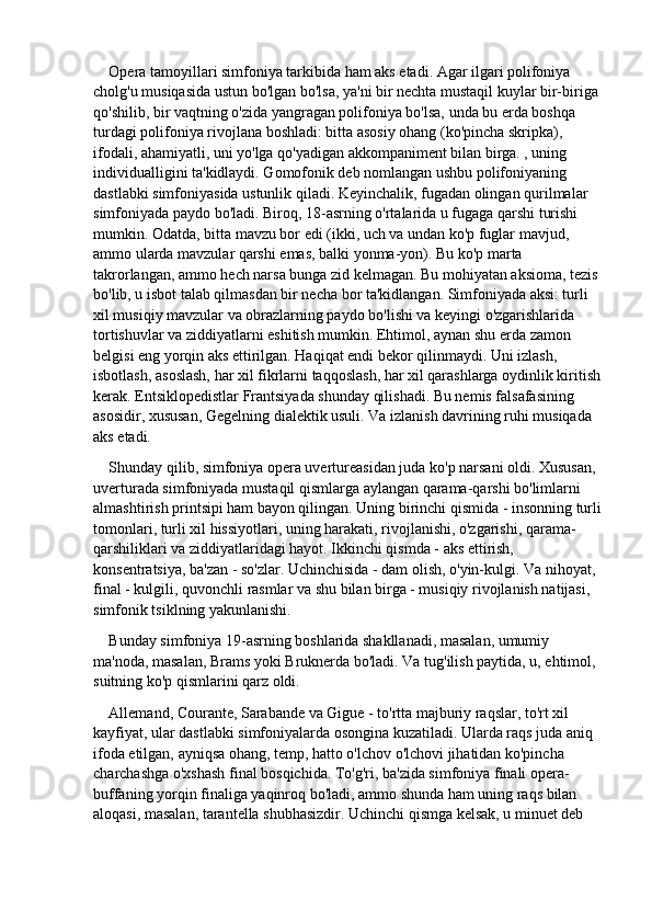 Opera tamoyillari simfoniya tarkibida ham aks etadi. Agar ilgari polifoniya 
cholg'u musiqasida ustun bo'lgan bo'lsa, ya'ni bir nechta mustaqil kuylar bir-biriga 
qo'shilib, bir vaqtning o'zida yangragan polifoniya bo'lsa, unda bu erda boshqa 
turdagi polifoniya rivojlana boshladi: bitta asosiy ohang (ko'pincha skripka), 
ifodali, ahamiyatli, uni yo'lga qo'yadigan akkompaniment bilan birga. , uning 
individualligini ta'kidlaydi. Gomofonik deb nomlangan ushbu polifoniyaning 
dastlabki simfoniyasida ustunlik qiladi. Keyinchalik, fugadan olingan qurilmalar 
simfoniyada paydo bo'ladi. Biroq, 18-asrning o'rtalarida u fugaga qarshi turishi 
mumkin. Odatda, bitta mavzu bor edi (ikki, uch va undan ko'p fuglar mavjud, 
ammo ularda mavzular qarshi emas, balki yonma-yon). Bu ko'p marta 
takrorlangan, ammo hech narsa bunga zid kelmagan. Bu mohiyatan aksioma, tezis 
bo'lib, u isbot talab qilmasdan bir necha bor ta'kidlangan. Simfoniyada aksi: turli 
xil musiqiy mavzular va obrazlarning paydo bo'lishi va keyingi o'zgarishlarida 
tortishuvlar va ziddiyatlarni eshitish mumkin. Ehtimol, aynan shu erda zamon 
belgisi eng yorqin aks ettirilgan. Haqiqat endi bekor qilinmaydi. Uni izlash, 
isbotlash, asoslash, har xil fikrlarni taqqoslash, har xil qarashlarga oydinlik kiritish 
kerak. Entsiklopedistlar Frantsiyada shunday qilishadi. Bu nemis falsafasining 
asosidir, xususan, Gegelning dialektik usuli. Va izlanish davrining ruhi musiqada 
aks etadi.
Shunday qilib, simfoniya opera uvertureasidan juda ko'p narsani oldi. Xususan, 
uverturada simfoniyada mustaqil qismlarga aylangan qarama-qarshi bo'limlarni 
almashtirish printsipi ham bayon qilingan. Uning birinchi qismida - insonning turli 
tomonlari, turli xil hissiyotlari, uning harakati, rivojlanishi, o'zgarishi, qarama-
qarshiliklari va ziddiyatlaridagi hayot. Ikkinchi qismda - aks ettirish, 
konsentratsiya, ba'zan - so'zlar. Uchinchisida - dam olish, o'yin-kulgi. Va nihoyat, 
final - kulgili, quvonchli rasmlar va shu bilan birga - musiqiy rivojlanish natijasi, 
simfonik tsiklning yakunlanishi.
Bunday simfoniya 19-asrning boshlarida shakllanadi, masalan, umumiy 
ma'noda, masalan, Brams yoki Bruknerda bo'ladi. Va tug'ilish paytida, u, ehtimol, 
suitning ko'p qismlarini qarz oldi.
Allemand, Courante, Sarabande va Gigue - to'rtta majburiy raqslar, to'rt xil 
kayfiyat, ular dastlabki simfoniyalarda osongina kuzatiladi. Ularda raqs juda aniq 
ifoda etilgan, ayniqsa ohang, temp, hatto o'lchov o'lchovi jihatidan ko'pincha 
charchashga o'xshash final bosqichida. To'g'ri, ba'zida simfoniya finali opera-
buffaning yorqin finaliga yaqinroq bo'ladi, ammo shunda ham uning raqs bilan 
aloqasi, masalan, tarantella shubhasizdir. Uchinchi qismga kelsak, u minuet deb  