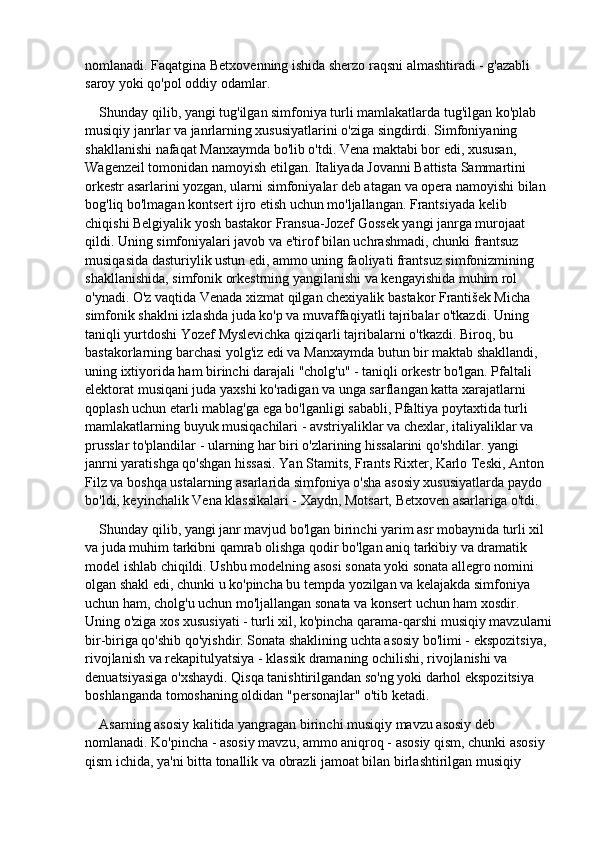 nomlanadi. Faqatgina Betxovenning ishida sherzo raqsni almashtiradi - g'azabli 
saroy yoki qo'pol oddiy odamlar.
Shunday qilib, yangi tug'ilgan simfoniya turli mamlakatlarda tug'ilgan ko'plab 
musiqiy janrlar va janrlarning xususiyatlarini o'ziga singdirdi. Simfoniyaning 
shakllanishi nafaqat Manxaymda bo'lib o'tdi. Vena maktabi bor edi, xususan, 
Wagenzeil tomonidan namoyish etilgan. Italiyada Jovanni Battista Sammartini 
orkestr asarlarini yozgan, ularni simfoniyalar deb atagan va opera namoyishi bilan 
bog'liq bo'lmagan kontsert ijro etish uchun mo'ljallangan. Frantsiyada kelib 
chiqishi Belgiyalik yosh bastakor Fransua-Jozef Gossek yangi janrga murojaat 
qildi. Uning simfoniyalari javob va e'tirof bilan uchrashmadi, chunki frantsuz 
musiqasida dasturiylik ustun edi, ammo uning faoliyati frantsuz simfonizmining 
shakllanishida, simfonik orkestrning yangilanishi va kengayishida muhim rol 
o'ynadi. O'z vaqtida Venada xizmat qilgan chexiyalik bastakor František Micha 
simfonik shaklni izlashda juda ko'p va muvaffaqiyatli tajribalar o'tkazdi. Uning 
taniqli yurtdoshi Yozef Myslevichka qiziqarli tajribalarni o'tkazdi. Biroq, bu 
bastakorlarning barchasi yolg'iz edi va Manxaymda butun bir maktab shakllandi, 
uning ixtiyorida ham birinchi darajali "cholg'u" - taniqli orkestr bo'lgan. Pfaltali 
elektorat musiqani juda yaxshi ko'radigan va unga sarflangan katta xarajatlarni 
qoplash uchun etarli mablag'ga ega bo'lganligi sababli, Pfaltiya poytaxtida turli 
mamlakatlarning buyuk musiqachilari - avstriyaliklar va chexlar, italiyaliklar va 
prusslar to'plandilar - ularning har biri o'zlarining hissalarini qo'shdilar. yangi 
janrni yaratishga qo'shgan hissasi. Yan Stamits, Frants Rixter, Karlo Teski, Anton 
Filz va boshqa ustalarning asarlarida simfoniya o'sha asosiy xususiyatlarda paydo 
bo'ldi, keyinchalik Vena klassikalari - Xaydn, Motsart, Betxoven asarlariga o'tdi.
Shunday qilib, yangi janr mavjud bo'lgan birinchi yarim asr mobaynida turli xil 
va juda muhim tarkibni qamrab olishga qodir bo'lgan aniq tarkibiy va dramatik 
model ishlab chiqildi. Ushbu modelning asosi sonata yoki sonata allegro nomini 
olgan shakl edi, chunki u ko'pincha bu tempda yozilgan va kelajakda simfoniya 
uchun ham, cholg'u uchun mo'ljallangan sonata va konsert uchun ham xosdir. 
Uning o'ziga xos xususiyati - turli xil, ko'pincha qarama-qarshi musiqiy mavzularni
bir-biriga qo'shib qo'yishdir. Sonata shaklining uchta asosiy bo'limi - ekspozitsiya, 
rivojlanish va rekapitulyatsiya - klassik dramaning ochilishi, rivojlanishi va 
denuatsiyasiga o'xshaydi. Qisqa tanishtirilgandan so'ng yoki darhol ekspozitsiya 
boshlanganda tomoshaning oldidan "personajlar" o'tib ketadi.
Asarning asosiy kalitida yangragan birinchi musiqiy mavzu asosiy deb 
nomlanadi. Ko'pincha - asosiy mavzu, ammo aniqroq - asosiy qism, chunki asosiy 
qism ichida, ya'ni bitta tonallik va obrazli jamoat bilan birlashtirilgan musiqiy  